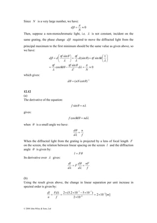 Since N is a very large number, we have: 
d d f f d f d 
− − 
dl − 
© 2008 John Wiley & Sons, Ltd 
d π 
= ≈ 0 
N 
β 
Then, suppose a non-monochromatic light, i.e. λ is not constant, incident on the 
same grating, the phase change dβ required to move the diffracted light from the 
principal maximum to the first minimum should be the same value as given above, so 
we have: 
sin π 
(sin ) sin 1 
π θ 
= + ⎛ ⎟⎠ 
= ⎛ 
π θ 
cos sin 0 
π 
2 = − = ≈ 
⎞ 
⎟⎠ 
⎜⎝ 
⎞ 
⎜⎝ 
N 
f d f d 
π 
λ 
λ 
θ θ 
λ 
λ 
θ π θ 
λ 
λ 
β 
which gives: 
dθ = (nN cotθ )−1 
12.12 
(a) 
The derivative of the equation: 
f sinθ = nλ 
gives: 
f cosθdθ = ndλ 
when θ is a small angle we have: 
n 
f 
d θ 
= 
λ 
d 
When the diffracted light from the grating is projected by a lens of focal length F 
on the screen, the relation between linear spacing on the screen l and the diffraction 
angle θ is given by: 
l = Fθ 
Its derivative over λ gives: 
nF 
f 
F d 
dl θ 
= = 
d 
d 
λ 
λ 
(b) 
Using the result given above, the change in linear separation per unit increase in 
spectral order is given by: 
7 7 
2 (5.2 10 5 10 ) 2 
2 10 [ ] 
× × − × 
2 10 
6 
m 
Fd 
f 
n 
− 
= × 
× 
λ 
= = 
 