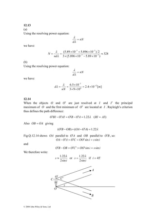 12.13 
(a) 
Using the resolving power equation: 
© 2008 John Wiley & Sons, Ltd 
nN 
λ 
= 
λ 
d 
we have: 
328 
7 7 
− − 
(5.89 × 10 + 5.896 × 
10 ) 2 
λ 
nd 
= = − − 
7 7 
3 (5.896 10 5.89 10 ) 
≈ 
× × − × 
λ 
N 
(b) 
Using the resolving power equation: 
nN 
λ 
= 
λ 
d 
we have: 
7 
6.5 × 
10 12 
λ 
d − 
2.4 10 [ ] 
3 9 10 
4 
m 
nN 
− 
= × 
× × 
= = 
λ 
12.14 
When the objects O and O′ are just resolved at I and I′ the principal 
maximum of O and the first minimum of O′ are located at I . Rayleigh’s criterion 
thus defines the path difference: 
O′BI −O′AI = O′B −O′A = 1.22λ (BI = AI) 
Also OB = OA giving 
(O′B −OB) + (OA−O′A) = 1.22λ 
Fig.Q.12.14 shows OA parallel to O′A and OB parallel to O′B , so: 
OA−O′A = O′C = OO′sin i = s sin i 
and 
O′B −OB = O′C′ = OO′sin i = s sin i 
We therefore write: 
1.22λ 
≈ or 
i 
s 
2sin 
1.22λ 
= if i = 45o 
i 
s 
2sin 
O′ C C′ 
ii 
O 
i 
A 
B 
 