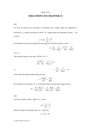 © 2008 John Wiley & Sons, Ltd 
Fig.A.12.14 
SOLUTIONS TO CHAPTER 13 
13.1 
For such an electron, the uncertainty of momentum Δp roughly equals the magnitude of 
momentum p , and the uncertainty of radius Δr roughly equals the magnitude of radius r . So 
we have: 
p p h h ≈ 
r r 
Δ 
≈ Δ = 
By substitution of the above equation into the expression of electron energy, we have: 
r 
2 2 
r 
e 
2 4πε 2 4πε 
= − = − h 
m 
r 
e 
E p 
m 
0 
2 2 2 
0 
(13.1.1) 
The minimum energy occurs when dE dr = 0 , i.e.: 
0 
2 2 2 
r 
2 4 0 
⎞ 
= ⎟ ⎟⎠ 
⎛ 
⎜ ⎜⎝ 
− 
r 
e 
m 
d 
dr 
πε 
h 
2 
h 
i.e. 0 
4 2 
0 
3 
2 
− + = 
r 
e 
mr πε 
which yields the minimum Bohr radius given by: 
2 
2 
πε ε 
0 
2 
2 
0 4 
h 
me 
me 
r 
π 
= = h 
By substitution into equation 13.1.1, we find the electron’s ground state energy given by: 
4 
e me 
me 
⎞ 
π π 
− 
= − ⎟ ⎟⎠ 
⎛ 
0 2 4 8 h 
2 2 
0 
2 
0 
2 
0 
2 2 
2 2 
2 
0 
me 
h 
h 
m 
E 
ε ε 
ε πε 
⎜ ⎜⎝ 
= h 
13.2 
Use the uncertainty relation ΔpΔx ≈ h we have: 
h 
p 
x h ≥ 
p 
Δ 
Δ ≈ 
Photons’ energy converted from mass m is given by: 
E = pc = mc2 
 
