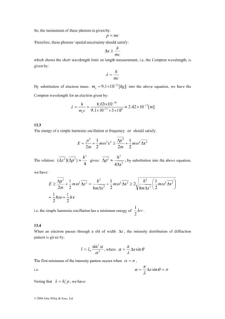 So, the momentum of these photons is given by: 
1 
h 
E p 
1 
1 
© 2008 John Wiley & Sons, Ltd 
p = mc 
Therefore, these photons’ spatial uncertainty should satisfy: 
Δx ≥ h 
mc 
which shows the short wavelength limit on length measurement, i.e. the Compton wavelength, is 
given by: 
λ = h 
mc 
By substitution of electron mass: m 9.1 10 31[kg] e 
= × − into the above equation, we have the 
Compton wavelength for an electron given by: 
34 
6.63 10 12 
2.42 10 [ ] 
× 
31 8 
9.1 10 3 10 
m 
h 
e 
m c 
− 
− 
− 
≈ × 
× × × 
λ = = 
13.3 
The energy of a simple harmonic oscillation at frequency ω should satisfy: 
E p + Δ 
2 2 
2 
m 2 x 2 
p 
2 
1 
2 
1 
2 2 
2 
m x 
m 
m 
Δ 
= + ω ≥ ω 
The relation: 
4 
( )( ) 
2 
2 2 h Δx Δp ≈ gives: 
2 
2 
Δ 2 
≈ h 
4 x 
p 
Δ 
, by substitution into the above equation, 
we have: 
1 
1 
⎛ Δ 
ω ω ω 
ω ν 
m x 
m x 
m x 
m x 
m x 
m 
2 
2 
2 
8 
2 
2 
2 8 
2 
2 2 
2 
2 
2 2 
2 
2 
2 2 
2 
= = 
⎞ 
⎟⎠ 
⎜⎝ 
Δ 
+ Δ ≥ 
Δ 
+ Δ = 
Δ 
≥ 
h 
h h 
1 
i.e. the simple harmonic oscillation has a minimum energy of hν 
2 
. 
13.4 
When an electron passes through a slit of width Δx , the intensity distribution of diffraction 
pattern is given by: 
2 
2 
0 
sin 
α 
π 
I α = I , where α = Δxsin 
θ 
λ 
The first minimum of the intensity pattern occurs when α =π , 
π 
i.e. θ π 
α = Δxsin = 
λ 
Noting that λ = h p , we have: 
 