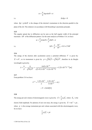 h 
h 
© 2008 John Wiley & Sons, Ltd 
θ π 
π 
α = Δxpsin = 
h 
i.e. ΔxΔp = h 
where Δp = psinθ is the change of the electron’s momentum in the direction parallel to the 
plane of the slit. This relation is in accordance with Heisenberg’s uncertainty principle. 
13.5 
The angular spread due to diffraction can be seen as the half angular width of the principal 
maximum Δθ of the diffraction pattern. Use the same analysis as Problem 13.4, we have: 
α = d sin ≈ dΔ = 
θ π 
π 
λ 
θ 
π 
λ 
10 
5 
− 
λ 
Δ = = = ≈ ′ − 
i.e. 0.1 5 44 
10 
4 
o 
d 
θ 
13.6 
The energy of the electron after acceleration across a potential difference V is given by: 
E = eV , so its momentum is given by: p m E m eV e e = 2 = 2 , therefore its de Broglie 
wavelength is given by: 
1.23 10 [ ] 
6.63 10 
34 
− 
× 
2 9.1 10 1.6 10 
2 
9 1 2 
31 19 
V m 
m eV V 
p 
e 
− − 
− − 
= × 
× × × × 
λ = = = 
13.7 
From problem 13.6 we have: 
4.1 
9 9 
− − 
1.23 10 1.23 10 
1 2 = 
3 10 
10 
× 
× 
= 
× 
= − 
λ 
V 
∴V = 16.81[V] 
13.8 
The energy per unit volume of electromagnetic wave is given by: 2 
E = 1ε E , where 0 E is the 
2 0 0 
electric field amplitude. For photons of zero rest mass, the energy is given by: E = mc2 = pc , 
where p is the average momentum per unit volume associated with this electromagnetic wave. 
So we have: 
1 2 
2 0 0 
E = pc 
ε 
 