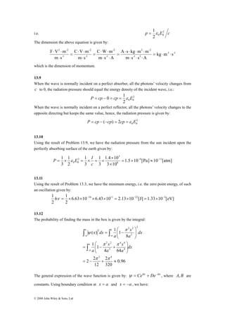 = 1ε 
i.e. p E2 c 
2 -2 
F ⋅ V ⋅ 
m = ⋅ ⋅ 
P ε E I 
1 1 
6 11 
1 hν = 1 
× × −34 × × 11 = × −22 = × −3 
© 2008 John Wiley & Sons, Ltd 
2 0 0 
The dimension the above equation is given by: 
-1 -1 
A ⋅ s ⋅ kg ⋅ m ⋅ 
m 
-1 3 
2 -2 
C ⋅ W ⋅ 
m 
1 - 
-2 
C V m 
1 - 
-2 
1 - 
kg m s 
m s s A 
m s A 
⋅ ⋅ 
m s 
m s 
⋅ ⋅ ⋅ 
= 
⋅ ⋅ 
= 
⋅ 
= 
⋅ 
which is the dimension of momentum. 
13.9 
When the wave is normally incident on a perfect absorber, all the photons’ velocity changes from 
c to 0, the radiation pressure should equal the energy density of the incident wave, i.e.: 
2 
P = cp − 0 = cp = 1ε E 
2 0 0 
When the wave is normally incident on a perfect reflector, all the photons’ velocity changes to the 
opposite directing but keeps the same value, hence, the radiation pressure is given by: 
2 
0 0 P = cp − (−cp) = 2cp =ε E 
13.10 
Using the result of Problem 13.9, we have the radiation pressure from the sun incident upon the 
perfectly absorbing surface of the earth given by: 
1.5 10 [Pa] 10 [atm] 
1.4 × 
10 
3 10 
1 
3 
1 
3 
2 
3 
8 
3 
2 
0 0 
= × − ≈ − 
× 
= × = × = × 
c 
13.11 
Using the result of Problem 13.3, we have the minimum energy, i.e. the zero point energy, of such 
an oscillation given by: 
6.63 10 6.43 10 2.13 10 [J] 1.33 10 [eV] 
2 
2 
13.12 
The probability of finding the mass in the box is given by the integral: 
4 4 
⎛ 
x 
π π 
x 
0.96 
∫ ∫ 
− − 
2 2 
2 
320 
⎛ 
2 2 
12 
4 64 
1 1 
2 2 
8 
( ) 1 1 
2 4 
4 
2 
2 
x 
2 
2 
= − + ≈ 
⎞ 
⎟ ⎟⎠ 
⎜ ⎜⎝ 
= − + 
⎞ 
⎟ ⎟⎠ 
⎜ ⎜⎝ 
= − 
∫ 
− 
π π 
π 
ψ 
dx 
a 
a 
a 
dx 
a 
a 
x dx 
a 
a 
a 
a 
a 
a 
The general expression of the wave function is given by: ψ = Ceikx + De−ikx , where A,B are 
constants. Using boundary condition at x = a and x = −a , we have: 
 