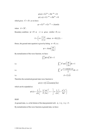 ψ L 
© 2008 John Wiley & Sons, Ltd 
ika − 
ika 
a Ce De 
( ) = + = 
0 
− = − 
ika + ika 
= 
a Ce De 
ψ 
( ) 0 
ψ 
which gives: C = D, so we have: 
ψ = Ceikx + Ce−ikx = Acos kx 
where A = 2C . 
Boundary condition: ψ = 0 at x = a gives: cos ka = 0 , i.e.: 
1 
k n π 
a 
⎞ 
⎟⎠ 
= ⎛ + 
⎜⎝ 
2 
, where n = 0,1,2,3,L 
Hence, the ground state equation is given by letting n = 0 , i.e.: 
⎞ 
⎟⎠ 
A x 
= ⎛ 
⎜⎝ 
a 
2 
cos 
π 
ψ 
By normalization of the wave function, we have: 
∫+∞ 
−∞ 
( ) = 1 2 ψ x dx 
i.e. ∫ +∞ 
−∞ 
A x π 
⎛ ⎞ 
1 
2 
2 cos2 dx 
= ⎟⎠ 
⎜⎝ 
a 
i.e. ∫+ 
− 
A 2 1 cos(π x a ) 
dx = 
1 
a + 
a 
2 
i.e. A = 1 a 
Therefore the normalized ground state wave function is: 
ψ (x) = (1 a) cos(πx 2a) 
which can be expanded as: 
⎞ 
⎟ ⎟⎠ 
⎛ 
( ) 1 1 1 
x 
x 
x π π 
= − ⎛ 2 
⎜ ⎜⎝ 
≈ − 
⎤ 
⎥ ⎥⎦ 
⎡ 
⎢ ⎢⎣ 
+ ⎟⎠⎞ 
⎜⎝ 
2 2 2 
8 
1 1 
2 2 
a 
a a 
a 
13.13 
At ground state, i.e. at the bottom of the deep potential well, 1 1 2 3 n = n = n = . 
By normalization of the wave function at ground state, we have: 
 