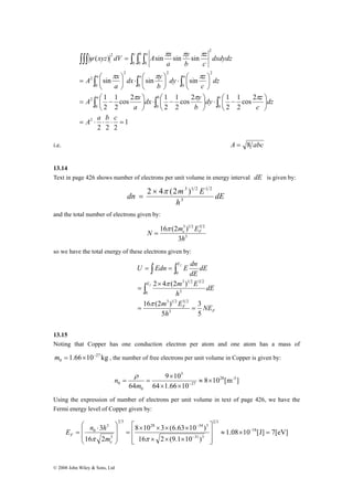 xyz dV c b a 
A x 
∫∫∫ ∫ ∫ ∫ 
y 
π π π 
( ) sin sin sin 
z 
dy z 
π π π 
⋅ ⎛ ⎟⎠ 
dx y 
⋅ ⎛ ⎟⎠ 
A x 
a a a 
∫ ∫ ∫ 
sin sin sin 
dx y 
A x 
cos 2 1 
2 
1 
= ⎛ 
= ⎛ − 
m = × − , the number of free electrons per unit volume in Copper is given by: 
⎛ ⋅ 
⎞ 
⎡ 
28 34 3 
⎤ 
= − 
E n h 
3 18 
F m 
© 2008 John Wiley & Sons, Ltd 
1 
2 2 2 
dy z 
cos 2 
2 
1 
⎞ 
cos 2 1 
2 
π π π 
⋅ ⎛ − 2 
⎟⎠ 
1 
⋅ ⎛ − 2 
⎟⎠ 
1 
2 
2 
0 0 0 
2 
0 
2 
0 
2 
0 
2 
2 
0 0 0 
2 
2 
= ⋅ ⋅ ⋅ = 
⎞ 
⎟⎠ 
⎜⎝ 
⎞ 
⎜⎝ 
⎞ 
⎜⎝ 
⎟⎠ 
⎜⎝ 
⎞ 
⎜⎝ 
⎞ 
⎜⎝ 
= 
∫ ∫ ∫ 
A a b c 
dz 
c 
b 
a 
dz 
c 
b 
a 
dxdydz 
c 
b 
a 
a b c 
ψ 
i.e. A = 8 abc 
13.14 
Text in page 426 shows number of electrons per unit volume in energy interval dE is given by: 
dE 
2 × 4π (2 3 )1 2 1 2 
= 
dn m E 3 
h 
and the total number of electrons given by: 
3 1 2 3 2 
3 
N 16 π 
(2 me ) 
EF 3 
h 
= 
so we have the total energy of these electrons given by: 
F 
U Edn E dn 
∫ ∫ 
m E 
= = 
∫ 
2 × 
4 π 
(2 ) 
0 3 
3 1 2 5 2 
F 
E 
E 
NE 
m E 
16 (2 ) 
h 
dE 
h 
dE 
dE 
f 
f 
3 
5 
5 
3 
3 1 2 3 2 
0 
= 
π 
= = 
13.15 
Noting that Copper has one conduction electron per atom and one atom has a mass of 
1.66 10 27 kg 
0 
8 10 [m ] 
9 × 
10 
0 ≈ × 
= = m − 
64 1.66 10 
64 
28 -3 
27 
3 
0 
× × 
n ρ 
Using the expression of number of electrons per unit volume in text of page 426, we have the 
Fermi energy level of Copper given by: 
1.08 10 [J] 7[eV] 
8 × 10 × 3 × (6.63 × 
10 ) 
16 2 (9.1 10 ) 
16 2 
2 3 
31 3 
2 3 
3 
3 
0 ≈ × = 
⎥ ⎥ 
⎦ 
⎢ ⎢ 
⎣ 
× × × 
= 
⎟ ⎟ 
⎠ 
⎜ ⎜ 
⎝ 
− 
− 
π π e 
 