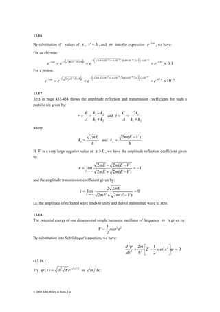 13.16 
By substitution of values of x , V − E , and m into the expression e−2αx , we have: 
For an electron: 
[ ] ( ) 
− − − × × ⎥⎦ − 
= = = − ≈ ⎤ 
2 α 2 2 ( ) h 2 2 9.1 10 1.6 10 6.63 10 2 π 
2 10 2.05 0.1 
α h π 
© 2008 John Wiley & Sons, Ltd 
31 19 34 10 
⎢⎣ ⎡ 
− − − − × × × × × 
e x e me V E x e e 
For a proton: 
[ ] 2 2 1.67 10 − 2 2 ( ) 27 1.6 10 − 19 ( 2 6.63 10 − 34 2 ) × 2 × 10 ⎥⎦ − 
10 
− 87.4 10 − ⎤ 
38 
⎢⎣ ⎡ 
− = − − = − × × × × × = ≈ 
e e e e x mp V E x 
13.17 
Text in page 432-434 shows the amplitude reflection and transmission coefficients for such a 
particle are given by: 
k − 
k 
= = and 
1 2 
k k 
1 2 
r B 
A 
+ 
k 
1 2 
k k 
1 2 
t C 
A 
+ 
= = 
where, 
k 2mE 
1 = and 
h 
k m E V 
2 ( ) 
h 
2 
− 
= 
If V is a very large negative value at x > 0 , we have the amplitude reflection coefficient given 
by: 
1 
r mE m E V 
2 − 2 ( − 
) 
lim = − 
2 + 2 ( − 
) 
= 
→−∞ mE m E V 
V 
and the amplitude transmission coefficient given by: 
0 
t mE 
lim 2 2 = 
2 + 2 ( − 
) 
= 
→−∞ mE m E V 
V 
i.e. the amplitude of reflected wave tends to unity and that of transmitted wave to zero. 
13.18 
The potential energy of one dimensional simple harmonic oscillator of frequency ω is given by: 
V = 1 mω x 
2 2 
2 
By substitution into Schrödinger’s equation, we have: 
0 
ψ m E m x 
dx 
2 1 2 2 
+ ⎡ − ω ψ 
2 
2 2 
2 
⎤ 
= ⎥⎦ 
⎢⎣ 
d 
h 
(13.18.1) 
Try 2 2 2 ψ (x) = a π e−a x in dψ dx : 
 
