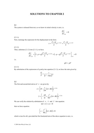 SOLUTIONS TO CHAPTER 2 
2.1 
The system is released from rest, so we know its initial velocity is zero, i.e. 
dx 
© 2008 John Wiley & Sons, Ltd 
0 
0 
= 
dx 
t= dt 
(2.1.1) 
Now, rearrange the expression for the displacement in the form: 
x F + 
G e( − p + q ) t + 
F − G e ( − p − 
q ) 
t 2 2 
= 
(2.1.2) 
Then, substitute (2.1.2) into (2.1.1), we have 
⎤ 
⎡ − 
( ) ( p q ) t ( ) ( p q ) 
t 
0 
2 2 0 
0 
= ⎥⎦ 
⎢⎣ 
+ − − 
+ 
= − + 
= 
− + − − 
= t 
t 
p q F G e p q F G e 
dt 
i.e. 
qG = pF 
(2.1.3) 
By substitution of the expressions of q and p into equation (2.1.3), we have the ratio given by: 
r 
(r2 4ms)1 2 
G 
F 
− 
= 
2.2 
The first and second derivatives of x are given by: 
x ⎡ r ⎤ 
& = B − + 
2 
(A Bt) e rt m 
m 
2 
− 
⎥⎦ 
⎢⎣ 
⎤ 
⎡ 
x rB 2 
(A Bt) e rt m 
r 
&& = − + + 
m 
m 
2 
2 
4 
− ⎥⎦ 
⎢⎣ 
We can verify the solution by substitution of x , x& and &x& into equation: 
m&x&+ rx& + sx = 0 
then we have equation: 
⎛ 
− A Bt 
( ) 0 
s r 
4 
2 
⎞ 
= + ⎟ ⎟⎠ 
⎜ ⎜⎝ 
m 
which is true for all t, provided the first bracketed term of the above equation is zero, i.e. 
 