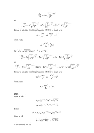 2 2 2 2 2 2 2 
d − − − 
a a e a x a e a x a a e 
d − − − 
2 2 2 2 2 2 2 
d − − − 
© 2008 John Wiley & Sons, Ltd 
a2x2 
d − 
a x a e 
2 2 
dx 
= − 
π 
ψ 
so: 
a x a x a x 
2 2 4 2 2 4 2 2 2 
2 
( ) 
dx 
= − + = − 
π π π 
ψ 
In order to satisfy the Schrödinger’s equation (13.18.1), we should have: 
2 2 
m = a 
h 
a = mE and 4 
2 
2 2 
h 
ω 
2 
which yields: 
hω 
E h 
a 
1 
2 
2 2 
0 = = 
2 
m 
Try 2 2 2 ψ (x) = a 2 π 2axe−a x in dψ dx : 
2 2 2 2 2 2 
2 3 2 2 3 2 2 
2 
(2 2 ) 
2 
2 
2 
2 
a x a x a x 
a a e a x a e a a x a e 
dx 
= − = − 
π π π 
ψ 
so: 
3 2 5 3 3 2 5 3 3 2 
2 
2 
(2 6 ) 
2 
(2 2 ) 
2 
4 
a x a x a x 
a x a e a x a x a e a x a x a e 
dx 
= − + − = − 
π π π 
ψ 
In order to satisfy the Schrödinger’s equation (13.18.1), we should have: 
2 2 
m = a 
h 
a = mE and 4 
2 
3 2 2 
h 
ω 
2 
which yields: 
hω 
3 2 2 
E h 
a 
3 
2 
1 = = 
2 
m 
13.19 
When n = 0 : 
N = a π 1 2 0 1 2 = a π 
0 ( 2 0!) 
( ) ( 1) 1 0 2 2 2 2 
0 H ax = − ea x e−a x = 
Hence: 
2 2 2 2 ψ = N H (ax)e−a x = a π e−a x 
2 2 
0 0 0 
When n = 1: 
( π 1 2211!)1 2 2 π 
1 N = a = a 
 