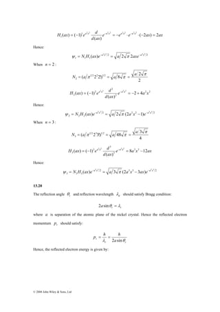 H ax ea x d a x a x a x ( 2 ) 2 
( ) ( 1) 1 2 2 2 2 2 2 2 2 
1 = − − = − ⋅ − ⋅ − = 
2 2 2 2 ψ = N H (ax)e−a x = a 2 π 2axe−a x 
H ax = − ea x d −a x = − + 
2 2 2 2 ψ = N H (ax)e−a x = a 2 π (2a x −1)e−a x 
H ax ea x d a x 8 12 
2 2 2 2 ψ = N H (ax)e−a x = a 3 π (2a x − 3ax)e−a x 
© 2008 John Wiley & Sons, Ltd 
e e e ax ax 
d ax 
( ) 
Hence: 
2 2 
1 1 1 
When n = 2 : 
2 
2 
( 1 2222!)1 2 8 
2 
π 
π π a 
N = a = a = 
( ) ( 1) 2 2 2 2 e a x 
2 2 
2 
2 
2 
2 2 4 
d ax 
( ) 
Hence: 
2 2 2 2 
2 2 2 
When n = 3 : 
3 
4 
( 1 2233!)1 2 48 
3 
π 
π π a 
N = a = a = 
( ) ( 1) 3 3 
e a x ax 
d ax 
( ) 
3 
3 
3 
3 
2 2 2 2 = − − = − 
Hence: 
2 3 3 2 
3 3 3 
13.20 
The reflection angle r θ 
and reflection wavelength d λ should satisfy Bragg condition: 
r r 2asinθ = λ 
where a is separation of the atomic plane of the nickel crystal. Hence the reflected electron 
momentum r p should satisfy: 
p = h = 
h 
r a 
λ 2 sinθ 
r r 
Hence, the reflected electron energy is given by: 
 