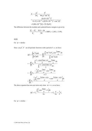 V dx 
ψ ψ 
Δ = = − 
© 2008 John Wiley & Sons, Ltd 
2 2 
2 2 
E p 
2 8 sin 
34 2 
− 
(6.63 10 ) 
31 10 2 2 
8 × 9.1 × 10 × (0.91 × 10 ) × 
sin 65 
19 
8.88 10 [J] 55.5[eV] 
= × = 
× 
= 
= = 
− 
− − 
o 
e e r 
r 
r m a 
h 
m 
θ 
The difference between the incident and scattered kinetic energies is given by: 
55.5 54 × = < 
100% 2.8% 3.9% 
− 
54 
= 
E − 
E 
r i 
E 
i 
13.21 
For ψ = sin ka : 
Since ψ ,ψ *,V are all periodic functions with a period of a , we have: 
∞ 
Σ 
∫ 
∫ 
= 
Σ 
kxV mx 
sin cos 2 
nx a mx 
1 cos(2 ) 
∫ 
Σ 
∫ 
∫ 
Σ 
∫ 
∫ 
∫ 
∞ 
= 
∞ 
= 
∞ 
= 
⎤ 
⎥⎦ 
π π 
1 cos(2 ) 
nx 
π 
cos 2 cos 2 
1 
m n x 
π π 
m n x 
mx 
⎡ − 
⎢⎣ 
+ 
+ 
= 
− ⋅ 
= − 
− 
− 
= − 
1 
0 
1 
0 
1 
0 
0 
1 
0 
2 
0 
2 
* 
* 
cos 2 ( ) cos 2 ( ) 
1 
2 
2 
2 
2 
cos 2 
2 
sin 
m 
a 
m 
m 
a 
m 
m 
a 
a 
m 
m 
a 
a 
m 
a 
dx 
a 
a 
V 
a 
dx 
a 
a 
V 
nx a dx 
dx 
a 
V 
kxdx 
dx 
a 
dx 
E 
π π 
π 
ψ ψ 
The above equation has non-zero term only when m = n , so we have: 
V a 
1 
⎞ 
⎟⎠ 
⎛ + 
0 = = 
n n 
a 
nx 
cos 4 1 
n V 
a 
a 
dx 
a 
E V 
2 
2 2 
⎜⎝ 
Δ = 
∫ π 
For ψ = cos ka : 
 
