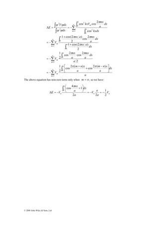 ∫ 
V dx 
ψ ψ 
Δ = = − 
∞ 
= 
∞ 
= 
Σ 
© 2008 John Wiley & Sons, Ltd 
kxV mx 
cos cos 2 
nx a mx 
1 cos(2 ) 
∫ 
Σ 
∫ 
Σ 
∫ 
∫ 
Σ 
∫ 
∫ 
∫ 
∞ 
= 
∞ 
= 
⎤ 
⎥⎦ 
π π 
1 cos(2 ) 
nx 
π 
cos 2 cos 2 
m n x 
π π 
m n x 
mx 
⎡ − 
⎢⎣ 
+ 
+ 
= − 
⋅ 
= − 
+ 
+ 
= − 
1 
0 
1 
0 
1 
0 
0 
1 
0 
2 
0 
2 
* 
* 
cos 2 ( ) cos 2 ( ) 
1 
1 
2 
2 
2 
2 
cos 2 
2 
cos 
m 
a 
m 
m 
a 
m 
m 
a 
a 
m 
m 
a 
a 
m 
a 
dx 
a 
a 
V 
a 
dx 
a 
a 
V 
nx a dx 
dx 
a 
V 
kxdx 
dx 
a 
dx 
E 
π π 
π 
ψ ψ 
The above equation has non-zero term only when m = n , so we have: 
V a 
1 
⎞ 
⎟⎠ 
⎛ + 
0 = − = − 
n n 
a 
nx 
cos 4 1 
n V 
a 
a 
dx 
a 
E V 
2 
2 2 
⎜⎝ 
Δ = − 
∫ π 
 