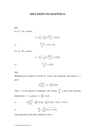 SOLUTIONS TO CHAPTER 14 
14.1 
For 30o 0 θ < , we have: 
m ⎛ dx = ∫ x − ∫ 
x = ⎟⎠ 
− © 2008 John Wiley & Sons, Ltd 
⎛ 
T T 1 1 = T ⎟ ⎟⎠ 
0 
sin 2 
30 
4 
0 1.017 
2 
⎞ 
⎜ ⎜⎝ 
< + 
o 
T T 
i.e. 1.7% 2% 
0 
0 = < 
− 
T 
For 90o 0 θ = , we have: 
⎛ 
T T 1 1 = T ⎟ ⎟⎠ 
0 
sin 2 
90 
4 
0 1.125 
2 
⎞ 
⎜ ⎜⎝ 
= + 
o 
T T 
i.e. 12.5% 
0 
0 = 
− 
T 
14.2 
Multiplying the equation of motion by 2dx dt and integrating with respect to t 
gives: 
m dx 
⎛ ⎞ 
A x f x dx 
dt 
∫ − = ⎟⎠ 
⎜⎝ 
0 
2 
2 ( ) 
where A is the constant of integration. The velocity 
dx is zero at the maximum 
dt 
2 ( ) x A f x dx . 
displacement 0 x = x , giving = ∫ 0 
0 
2 
0 f x dx f x dx F x F x 
i.e. 2 ( ) 2 ( ) 2 ( ) 2 ( ) 0 0 0 
dt 
⎞ 
⎜⎝ 
dx = − 
i.e. 2 [ ( ) ( )] 
0 F x F x 
dt m 
Upon integration of the above equation, we have: 
 