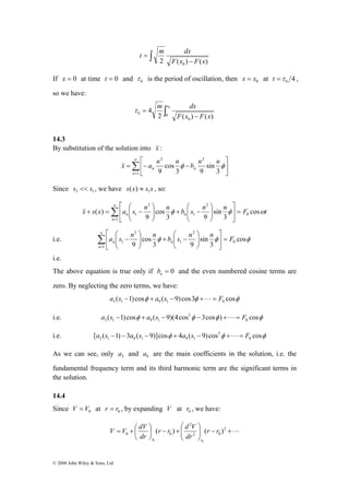 ⎤ 
⎡ 
⎞ 
⎛ 
⎞ 
⎛ 
− = + Σ∞ 
( ) 0 
⎡ 
− Σ∞ 
= 
3 1 9 1 a s − + a s − − +L= F 
3 1 9 1 9 1 a s − − a s − + a s − +L= F 
V V dV 
© 2008 John Wiley & Sons, Ltd 
t m dx 
2 F ( x ) − 
F ( x 
) 0 = ∫ 
If x = 0 at time t = 0 and 0 τ is the period of oscillation, then 0 x = x at 4 0 t =τ , 
so we have: 
τ m dx 
∫ − 
= 0 
0 2 0 
( ) ( ) 
0 
4 x 
F x F x 
14.3 
By substitution of the solution into &x& : 
&x& a n nφ b n nφ 
Σ∞ 
= − − 
= 
⎤ 
⎥⎦ 
⎡ 
⎢⎣ 
1 
2 2 
3 
sin 
n n 
3 9 
cos 
n 9 
Since 3 1 s << s , we have s x s x 1 ( ) ≈ , so: 
x s x a s n n b s n n F t 
n 
n n φ φ cosω 
3 
sin 
3 9 
cos 
9 
1 
2 
1 
2 
1 = ⎥⎦ 
⎢⎣ 
⎟ ⎟⎠ 
⎜ ⎜⎝ 
− + ⎟ ⎟⎠ 
⎜ ⎜⎝ 
= 
&& 
⎤ 
⎞ 
⎛ 
⎞ 
⎛ 
i.e. φ φ cosφ 
3 
sin 
3 9 
cos 
9 0 
1 
2 
1 
2 
1 a s n n b s n n F 
n 
n n = ⎥⎦ 
⎢⎣ 
⎟ ⎟⎠ 
⎜ ⎜⎝ 
− + ⎟ ⎟⎠ 
⎜ ⎜⎝ 
i.e. 
The above equation is true only if = 0 n b and the even numbered cosine terms are 
zero. By neglecting the zero terms, we have: 
( 1) cosφ ( 9) cos3φ cosφ 3 1 9 1 0 a s − + a s − +L= F 
3 
i.e. ( 1) cosφ ( 9)(4cos φ 3cosφ ) cosφ 0 
3 
i.e. [ ( 1) 3 ( 9)]cosφ 4 ( 9) cos φ cosφ 0 
As we can see, only 3 a and 9 a are the main coefficients in the solution, i.e. the 
fundamental frequency term and its third harmonic term are the significant terms in 
the solution. 
14.4 
Since 0 V = V at 0 r = r , by expanding V at 0 r , we have: 
⎞ 
r r d V 
= + ⎛ 2 
L + − ⎟ ⎟⎠ 
⎛ 
+ − ⎟⎠ 
⎜ ⎜⎝ 
⎞ 
⎜⎝ 
2 0 
2 
0 0 ( ) ( ) 
0 0 
r r 
dr 
dr 
r r 
 