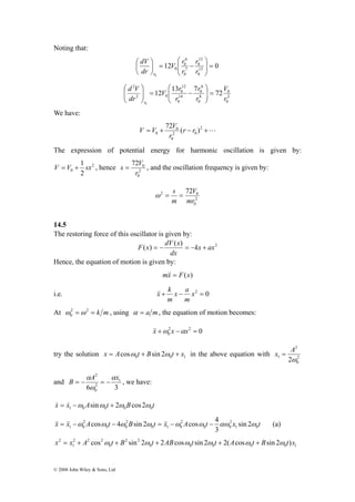 Noting that: 
s = V , and the oscillation frequency is given by: 
V = V + 1 sx , hence 2 
B α 
A2 α 
x = − = − , we have: 
&& = && −ω cosω − 4ω sin 2ω = && −ω cosω − 4αω ω (a) 
x2 = x + A cos ω t + B sin 2ω t + 2ABcosω t sin 2ω t + 2(Acosω t + Bsin 2ω t)x 
© 2008 John Wiley & Sons, Ltd 
12 
0 
6 
0 
⎞ 
⎛ 
r 
V r 
12 0 13 
0 
7 
0 
0 
0 
= ⎟ ⎟⎠ 
⎜ ⎜⎝ 
⎞ 
− = ⎟⎠ 
⎛ 
⎜⎝ 
r 
r 
dV 
dr 
r 
V 
0 
2 
0 
6 
0 
r 
8 
0 
12 
0 
⎛ 
V r 
14 
0 
d V 
⎞ 
2 0 
2 
⎞ 
12 13 7 72 
0 
r 
r 
r 
dr 
r 
= ⎟ ⎟⎠ 
⎜ ⎜⎝ 
− = ⎟ ⎟⎠ 
⎛ 
⎜ ⎜⎝ 
We have: 
V V V 
0 72 (r r ) 
= + 0 
− 2 +L 
2 0 
0 
r 
The expression of potential energy for harmonic oscillation is given by: 
2 
0 2 
0 72 
r 
0 
V 
ω = s = 
2 72 0 
2 
0 
mr 
m 
14.5 
The restoring force of this oscillator is given by: 
F x = − dV x = − + 
( ) ( ) kx ax2 
dx 
Hence, the equation of motion is given by: 
m&x& = F(x) 
x a 
m 
i.e. + − x2 = 0 
m 
&x& k 
At 2 = 2 = k m 
0 ω ω , using α = a m, the equation of motion becomes: 
2 2 0 
0 &x&+ω x −αx = 
2 
try the solution 0 0 1 x = Acosω t + Bsin 2ω t + x in the above equation with 2 
1 2ω 
0 
x = A 
and 
6 3 
1 
2 
0 
ω 
x & = x & −ω A sinω t + 2ω B cos2ω 
t 1 0 0 0 0 x x 2 
A t 2 
B t x 2 
A t 2 
x sin 2 
t 1 0 0 0 
0 1 0 
0 0 
1 0 
3 
0 0 0 0 0 1 
2 2 
0 
2 2 2 
1 
 