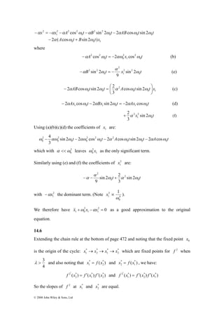 x x A cos t B sin 2 t 2 AB cos t sin 2 
t 
− = − − − − 
α α α ω α ω α ω ω 
A t B t x 
− + 
0 0 1 
2 ABcos t sin 2 t 2 A t t x ⎟⎠ 
− α ω ω = ⎛ α ω ω (c) 
ω − 4αω ω − αω ω − α ω ω − α ω 
2 
0 sin 2 2 cos 2 cos sin 2 2 cos 
α << leaves 1 
λ > 3 and also noting that ( * ) 
f 2' x = f ′ x f ′ x and ( ) ( ) ( *) 
© 2008 John Wiley & Sons, Ltd 
0 0 0 
2 2 
0 
2 2 2 
1 
2 
2 α ( cos ω sin 2 ω 
) 
where 
−α 2 cos2ω = −2αω cos 2 
ω (b) 
A t x t 1 
0 
2 
0 0 
α 
2 2 sin 2 
2 2 
1 
2 
B t x t 0 
−α sin 2 ω = − ω 
(e) 
0 
9 
0 0 1 
2 
0 0 cos sin 2 
3 
⎞ 
⎜⎝ 
Ax t Bx t Ax t 1 0 1 0 1 0 − 2α cosω − 2α sin 2ω = −2α cosω (d) 
+ 2α ω (f) 
2 sin 2 
2 
1 
x t 0 
3 
Using (a)(b)(c)(d) the coefficients of 1 x are: 
2 
t t A t t A t 0 
0 0 0 
2 2 
0 0 
2 
0 
3 
which with 2 
0 ω 
2 
0 ω x as the only significant term. 
Similarly using (e) and (f) the coefficients of 2 
1 x are: 
2 
sin 2 2 
9 
t t 0 
ω α ω 
0 
2 
sin 2 
3 
α 
−α − + 
with 2 
1 −αx the dominant term. (Note 4 
0 
2 
1 
1 
ω 
x ∝ ). 
We therefore have 2 0 
1 1 
2 
1 0 &x& +ω x −αx = as a good approximation to the original 
equation. 
14.6 
Extending the chain rule at the bottom of page 472 and noting that the fixed point 0 x 
is the origin of the cycle: * 
x * 
→ x * 
→ x * 
→ x which are fixed points for f 2 when 
1 2 
1 
2 
4 
x * 
= f x and ( *) 
1 2 
1 
* 
2 x = f x , we have: 
( ) ( ) ( *) 
2 
* 
1 
* 
2 
f 2' x = f ′ x f ′ x 
1 
* 
2 
* 
1 
So the slopes of f 2 at * 
1 x and * 
2 x are equal. 
 