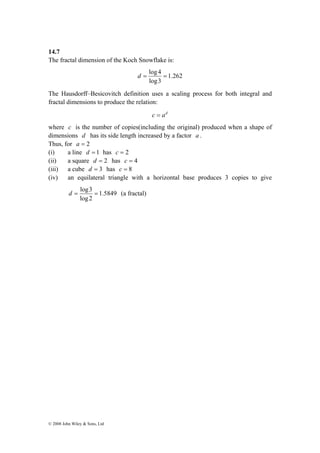 14.7 
The fractal dimension of the Koch Snowflake is: 
d = log3 = (a fractal) 
© 2008 John Wiley & Sons, Ltd 
1.262 
d = log 4 = 
log3 
The Hausdorff–Besicovitch definition uses a scaling process for both integral and 
fractal dimensions to produce the relation: 
c = ad 
where c is the number of copies(including the original) produced when a shape of 
dimensions d has its side length increased by a factor a . 
Thus, for a = 2 
(i) a line d = 1 has c = 2 
(ii) a square d = 2 has c = 4 
(iii) a cube d = 3 has c = 8 
(iv) an equilateral triangle with a horizontal base produces 3 copies to give 
1.5849 
log 2 
 