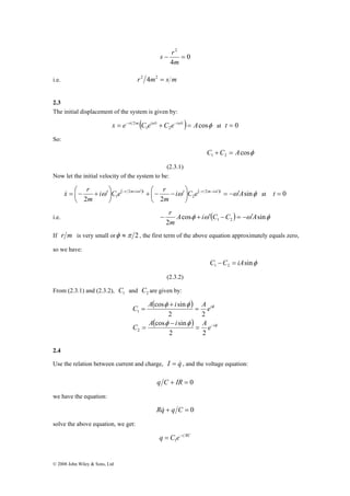 ⎟⎠ 
x r i C e r m i t r 
r m i t = − ′ & = ⎛− + ′ − + ′ − − ′ at t = 0 
+ ⎛− − ′ ⎟⎠ 
© 2008 John Wiley & Sons, Ltd 
0 
s r 
4 
2 
− = 
m 
i.e. r2 4m2 = s m 
2.3 
The initial displacement of the system is given by: 
( ω ω ) cosφ 1 2 
x = e−rt 2m C ei ′t +C e−i ′t = A at t = 0 
So: 
cosφ 1 2 C +C = A 
(2.3.1) 
Now let the initial velocity of the system to be: 
ω ( ω ) ω ( ω ) ω sinφ 
2 2 
2 
2 
2 
1 i C e A 
m 
m 
⎞ 
⎜⎝ 
⎞ 
⎜⎝ 
− r + ′ − = − ′ 
i.e. cosφ ω ( ) ω sinφ 
2 1 2 A i C C A 
m 
If r m is very small orφ ≈π 2 , the first term of the above equation approximately equals zero, 
so we have: 
sinφ 1 2 C −C = iA 
(2.3.2) 
From (2.3.1) and (2.3.2), 1 C and 2 C are given by: 
( ) 
φ 
( ) φ 
C A cos φ i sin 
φ 
A e 
2 2 
cos sin 
φ φ 
i 
i 
1 
C A i A e 
= − 
− 
= 
= 
+ 
= 
2 2 
2 
2.4 
Use the relation between current and charge, I = q& , and the voltage equation: 
q C + IR = 0 
we have the equation: 
Rq& + q C = 0 
solve the above equation, we get: 
q = C e−t RC 1 
 