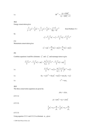 i.e. 
1 c u c u c 
c u u u γ 
+ 2 
© 2008 John Wiley & Sons, Ltd 
M ( 1) 
M 
2 
2 
γ 
+ 
( 1) 2 
*2 
− + 
= 
s 
s 
M 
γ 
15.2 
Energy conservation gives 
1 
1 
+ 
γ 
2 
1 2( 1) 
2 *2 
2 
2 
2 
2 
1 
1 
2 
1 
1 
2 
1 
− 
+ = 
− 
+ = 
− γ 
γ γ 
from Problem 15.1 
So 
c 1u c u c + 
2 
1 2 
2 *2 
2 
2 
2 
2 
1 
1 
2 
1 
2 
= 
− 
= + 
− 
+ 
γ γ γ 
(A) 
Momentum conservation gives 
c u ρ 
c γu u γ 
2 
1 c u 
2 1 
2 
( ) ( 2 ) 
2 
2 
2 
+γ = + = + 
2 
2 
2 
2 2 
1 
1 
u 
ρ 
(B) 
Combine equations A and B to eliminate 2 
1 c and 2 
2 c and rearrange terms to give 
⎤ 
⎥⎦ 
⎡ + 
⎢⎣ 
− 
− 
+ 
2 1 
1 
+ = 
− 
− 
2 
2 
2 
*2 
2 
2 
1 
*2 
2 
1 
2 
1 
2 
1 
2 
1 c u u 
u 
γ γ 
γ 
γ γ 
c u u + ⎟⎠ 
( ) 1 
γ + γ 
⎛ + 
*2 c u 
2 1 
1 
i.e. ( ) 
2 
2 
1 2 
2 
*2 
2 
u 
⎞ 
⎜⎝ 
+ = 
2 
i.e. ( ) ( ) ( ) 1 2 
1 2 1 2 
2 
2 1 
*2 
1 2 u − u c = u u − u u = u u u − u 
c*2 = u u 
i.e. 1 2 
15.3 
The three conservation equations are given by: 
1 1 2 2 ρ u = ρ u 
(15.3.1) 
2 
2 2 2 
2 
1 1 1 p + ρ u = p + ρ u 
(15.3.2) 
2 
2 
u + e + p = u + e + p 
2 
2 
2 
2 
1 
1 2 
1 
1 
1 
1 
2 
ρ ρ 
(15.3.3) 
Using equation 15.3.1 and 15.3.2 to eliminate 1 u gives: 
 