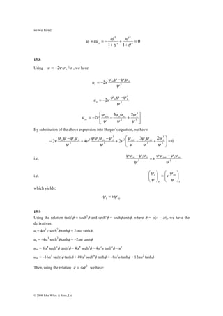 so we have: 
⎛ 
ψ ψ ψ ψ 
ψψ ψ ψ 
ψ 
ψ ψ 
ψ 
ν xt t x ν 
x xx x xxx x xx x 
2 = ⎟ ⎟⎠ 
© 2008 John Wiley & Sons, Ltd 
0 
′ 
u uu uf t x 
1 1 
= 
′ 
uf 
+ ′ 
+ 
+ ′ 
+ = − 
tf 
tf 
15.8 
Using νψ ψ x u = −2 , we have: 
t u − 
ψ ψ ψ ψ 
ν xt t x 
2 2 
ψ 
= − 
x u − 
ψ ψ ψ 
ν xx x 
2 
2 
2 
ψ 
= − 
⎤ 
⎥⎦ 
⎡ 
2 3 2 
ψ 
ψ ψ 
ψ 
ν xxx x xx x 
= − − + 3 
⎢⎣ 
3 
2 
ψ 
ψ 
ψ 
xx u 
By substitution of the above expression into Burger’s equation, we have: 
3 
2 4 2 2 
3 2 0 3 
2 
3 
3 
2 
⎞ 
⎜ ⎜⎝ 
+ − + 
− 
+ 
− 
− 
ψ 
ψ 
ψ 
ν 
ψ 
ψ 
ψψ ψ ψ xt t x xxx x xx − 
ψψ ψ ψ 
ν 
i.e. 2 ψ 2 
ψ 
= 
− 
i.e. 
x 
⎛ 
= ⎟ ⎟⎠ 
ψ 
ν 
ψ 
t ⎟ ⎟⎠ 
xx 
x 
⎞ 
⎜ ⎜⎝ 
⎞ 
⎛ 
⎜ ⎜⎝ 
ψ 
ψ 
which yields: 
t xx ψ =νψ 
15.9 
Using the relation tanh′φ ≡ sech2φ and sech′φ = sechφtanhφ, where φ = α(x – ct), we have the 
derivatives: 
ut = 4α3 c sech2φ tanhφ = 2αuc tanhφ 
ux = –4α3 sech2φ tanhφ = –2αu tanhφ 
uxx = 8α4 sech2φ tanh2φ – 4α4 sech4φ = 4α2u tanh2φ – u2 
uxx = –16α5 sech2φ tanhφ + 48α5 sech4φ tanhφ = –8α3u tanhφ + 12αu2 tanhφ 
Then, using the relation c = 4α 2 we have: 
 