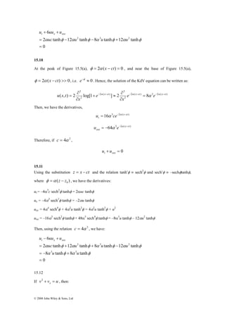 u 6 
uu ut x xxx 
2 tanh 12 tanh 8 tanh 12 tanh 
= − − + 
0 
∂ 
∂ 
( , ) 2 log[1 x ct ] 2 e x ct 8 e x ct 
u x t = − α − − α − = α − α 
− 
u 6 
uu ut x xxx 
2 3 2 
uc u u u 
2 tanh 12 tanh 8 tanh 12 tanh 
= + + − 
α φ α φ α φ α φ 
3 3 
u u 
= − + 
© 2008 John Wiley & Sons, Ltd 
2 3 2 
= 
+ + 
αuc φ αu φ α u φ αu φ 
15.10 
At the peak of Figure 15.5(a), φ = 2α (x − ct) = 0 , and near the base of Figure 15.5(a), 
φ = 2α (x − ct) >> 0, i.e. e−φ ≈ 0 . Hence, the solution of the KdV equation can be written as: 
2 ( ) 2 2 ( ) 
2 
2 
2 ( ) 
2 
2 
x 
e 
x 
∂ 
+ ≈ 
∂ 
Then, we have the derivatives, 
16 3 2 ( x ct) 
t u = α ce− α − 
64 5 2 ( x ct) 
xxx u = − α e− α − 
Therefore, if c = 4α 2 , 
+ = 0 t xxx u u 
3 
α15.11 
Using the substitution z = x − ct and the relation tanh′φ ≡ sech2φ and sech′φ ≡ –sechφtanhφ, 
where φ =α ( z − z ) 0 , we have the derivatives: 
ut = –4α3c sech2φ tanhφ = 2αuc tanhφ 
ux = –4 sech2φ tanhφ = –2αu tanhφ 
uxx = 4 α4 
sech4φ + 4α2u tanh2φ = 4α2u tanh2φ + u2 
uxx = –16α5 sech2φ tanhφ + 48α5 sech4φ tanhφ = –8α3u tanhφ – 12αu2 tanhφ 
Then, using the relation c = 4α 2 , we have: 
0 
8 tanh 8 tanh 
= 
− + 
α φ α φ 
15.12 
If v v u x 2 + = , then: 
 