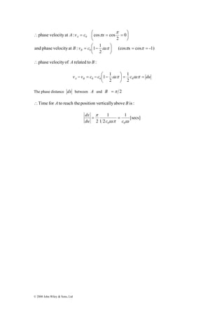 π 
∴ = ⎛ = = 
A v c π 
x 
and phase velocity at : 1 1 
© 2008 John Wiley & Sons, Ltd 
⎞ 
(cos x cos -1) 
B v c a 
2 
0 
2 
phase velocity at : cos cos 
= ⎛ − 
0 
0 
⎞ 
= = ⎟⎠ 
⎜⎝ 
⎜⎝ 
⎟⎠ 
ε π π π 
B 
A 
∴phase velocity of A related to B : 
1 1 
− = − ⎛ − ε π ⎞ 
ε π 0 0 2 0 
v v c c a c a du A B = = ⎟⎠ 
⎜⎝ 
1 
2 
The phase distance dx between A and B =π 2 
∴Time for A to reach the position vertically above B is : 
1 [secs] 
π 
= = 
1 2 
1 
dx 
du 2 c ε a π c ε 
a 
0 0 