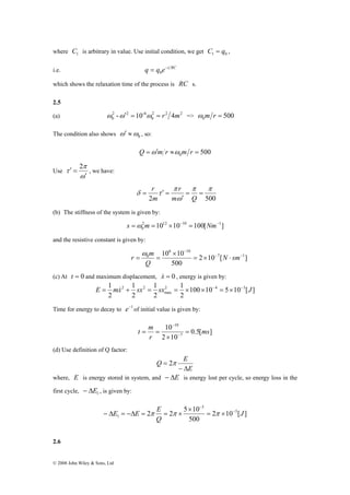 where 1 C is arbitrary in value. Use initial condition, we get 1 0 C = q , 
i.e. q = q e−t RC 0 
which shows the relaxation time of the process is RC s. 
2.5 
(a) 2 2 2 
2 2 -6 
0 ω -ω′ =10 ω = r 4m => 500 0 ω m r = 
π 
1 2 4 3 
E = mx&2 + sx2 = sx = × × − = × − J 
E E E − 
© 2008 John Wiley & Sons, Ltd 
0 
ω′ ≈ , so: 
The condition also shows 0 ω 
500 0 Q =ω′m r ≈ω m r = 
Use 
ω 
τ 
′ 
′ = 2 
, we have: 
π π 
r 
π 
r 
δ τ = = 
′ 
2 ω 
500 
= ′ = 
m Q 
m 
(b) The stiffness of the system is given by: 
2 1012 10 10 100[ 1] 
0 
s =ω m = × − = Nm− 
and the resistive constant is given by: 
6 10 
10 10 7 1 
r m ω 
0 − − 
2 10 [ ] 
500 
− 
= × ⋅ 
× 
= = N sm 
Q 
(c) At t = 0 and maximum displacement, x& = 0 , energy is given by: 
100 10 5 10 [ ] 
1 
2 
1 
2 
1 
2 
2 
max 
Time for energy to decay to e−1of initial value is given by: 
0.5[ ] 
t m 10 
= 
= = − 
2 10 
7 
10 
ms 
r 
× 
− 
(d) Use definition of Q factor: 
E 
Q E 
− Δ 
= 2π 
where, E is energy stored in system, and − ΔE is energy lost per cycle, so energy loss in the 
first cycle, 1 − ΔE , is given by: 
2 2 5 10 5 
2 10 [ ] 
500 
3 
1 J 
Q 
− 
= × 
× 
− Δ = −Δ = π = π × π 
2.6 
 