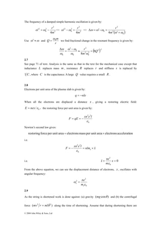 The frequency of a damped simple harmonic oscillation is given by: 
ω′ =ω − r => 2 
m Q 0 ω 
= we find fractional change in the resonant frequency is given by: 
© 2008 John Wiley & Sons, Ltd 
2 
2 
2 
0 
2 
4m 
2 
ω′ 2 
−ω 2 
= r 0 
=> 4m 
2 
( ) 0 
2 
0 4 
- 
ω ω 
ω ω ω 
′ + 
Δ = ′ = 
m 
r 
Use ω′ ≈ω and 
r 
r 
ω ω 
ω 
Δ Q 
( 2 ) 1 
− ≈ = 
2 
0 
2 
2 
0 
0 
0 
8 
8 
′ − 
= 
m 
ω ω 
ω 
2.7 
See page 71 of text. Analysis is the same as that in the text for the mechanical case except that 
inductance L replaces mass m , resistance R replaces r and stiffness s is replaced by 
1 C , where C is the capacitance. A large Q value requires a small R . 
2.8 
Electrons per unit area of the plasma slab is given by: 
q = −nle 
When all the electrons are displaced a distance x , giving a restoring electric field: 
0 E = nex /ε ，the restoring force per unit area is given by: 
2 2 
ε 
F = qE = − xn e l 
0 
Newton’s second law gives: 
restoring force per unit area = electronsmass per unit area × electrons acceleration 
i.e. 
2 2 
ε 
F xn e l nlm x = − = e × && 
0 
2 
+ x = 
m 
i.e. 0 
0 
x ne 
ε 
&& 
From the above equation, we can see the displacement distance of electrons, x , oscillates with 
angular frequency: 
2 
0 
2 
= ne 
ε 
ω 
e m 
e 
2.9 
As the string is shortened work is done against: (a) gravity (mg cosθ ) and (b) the centrifugal 
force (mv2 r = mlθ&2 ) along the time of shortening. Assume that during shortening there are 
 