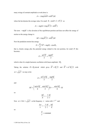 many swings of constant amplitude so work done is: 
© 2008 John Wiley & Sons, Ltd 
A = −(mgcosθ + mlθ&2 )Δl 
where the bar denotes the average value. For small θ , cosθ =1−θ 2 2 so: 
A = −mgΔl + (mgθ 2 2 −mlθ&2 ) 
The term −mgΔl is the elevation of the equilibrium position and does not affect the energy of 
motion so the energy change is: 
ΔE = (mgθ 2 2 −mlθ&2 )Δl 
Now the pendulum motion has energy: 
E = ml2θ&2 + mgl (1 − cos θ ) 
, 
2 
that is, kinetic energy plus the potential energy related to the rest position, for small θ this 
becomes: 
& 
ml2θ 2 mglθ 2 E = + 
2 2 
which is that of a simple harmonic oscillation with linear amplitude 0 θ l . 
Taking the solution θ θ cosωt 0 = which gives 2 2 
θ&2 =ω 2θ with 
θ 2 =θ and 2 2 
0 
0 
ω = g l we may write: 
ml2ω 2θ mglθ E = = 
2 2 
2 
0 
2 
0 
and 
⎞ 
⎛ 
ω 2θ ω θ ω θ 
l ml l ml ml E Δ ⋅ − = Δ ⎟ ⎟⎠ 
⎜ ⎜⎝ 
Δ = − 
4 2 4 
2 
0 
2 2 
0 
2 2 
0 
so: 
E Δ 
= − 
l 
l 
Δ 
E 
1 
2 
Now ω = 2πν = g l so the frequency ν varies with l−1 2 and 
E 
E 
l 
l Δ 
= 
Δ 
= − 
Δ 
1 
2 
ν 
ν 
so: 
E 
= constant 
ν 
 
