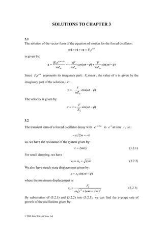 SOLUTIONS TO CHAPTER 3 
3.1 
The solution of the vector form of the equation of motion for the forced oscillator: 
− 
t F 
iF 
iF e 
i t 
= = − − + − 
© 2008 John Wiley & Sons, Ltd 
m r s F eiωt 
0 &x& + x& + x = 
is given by: 
cos( ) sin( ) 
ω φ 
( ) 
0 ω φ 
ω 
ω φ 
ω ω 
t 
Z 
Z 
Z 
m m m 
x 
Since F eiωt 
0 represents its imaginary part: F sinωt 0 , the value of x is given by the 
imaginary part of the solution, i.e.: 
x F 
= − t − 
cos(ω φ ) 
Z 
ω 
m 
The velocity is given by: 
v x F 
= = sin(ωt −φ ) 
Z 
m 
& 
3.2 
The transient term of a forced oscillator decay with e−rt 2m to e-k at time t , i.e.: 
− rt 2m = −k 
so, we have the resistance of the system given by: 
r = 2mk t (3.2.1) 
For small damping, we have 
s m 0 ω ≈ω = (3.2.2) 
We also have steady state displacement given by: 
sin( ) 0 x = x ωt −φ 
where the maximum displacement is: 
x F 
= 
0 
ω ω 
0 r ( m s m) 
2 2 
+ − 
(3.2.3) 
By substitution of (3.2.1) and (3.2.2) into (3.2.3), we can find the average rate of 
growth of the oscillations given by: 
 