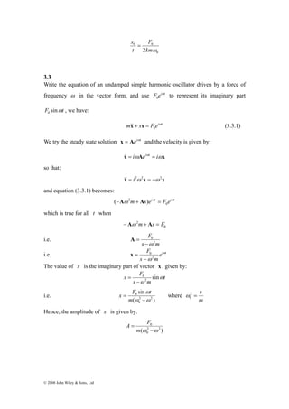 © 2008 John Wiley & Sons, Ltd 
0 
F 
x = 
0 0 
2kmω 
t 
3.3 
Write the equation of an undamped simple harmonic oscillator driven by a force of 
frequency ω in the vector form, and use F eiωt 
0 to represent its imaginary part 
F sinωt 0 , we have: 
m s F eiωt 
0 &x& + x = (3.3.1) 
We try the steady state solution x = Aeiωt and the velocity is given by: 
x& = iωAeiωt = iωx 
so that: 
&x& = i2ω2x = −ω2x 
and equation (3.3.1) becomes: 
ω m s eiωt F eiωt 0 
(−A 2 + A ) = 
which is true for all t when 
− Aω 2m+ As = F 
0 
i.e. 
F 
0ω 
2 
s − 
m 
A = 
F ω 
ω 2 
i.e. ei t 
0 
− 
s m 
x = 
The value of x is the imaginary part of vector x , given by: 
x F ω 
t 
sin 2 
0 
− 
s ω 
m 
= 
i.e. 
x F t where 
sin 
ω 
2 − 
2 
0 
0 
ω ω 
( ) 
= 
m 
2 = s 
m 
0 ω 
Hence, the amplitude of x is given by: 
A F 
( 2 2 ) 
0 
0 
ω −ω 
= 
m 
 
