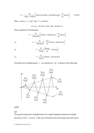 x F ω 
0 
= − t t t t t 
x F ω 
0 
= − t t t t 
x 
F 
π 
m 
0 
2 ω 
2 
0 
0 
F 
π 
m 
0ω 
2 
0 
© 2008 John Wiley & Sons, Ltd 
⎞ 
⎟ ⎟⎠ 
⎛ 
⎜ ⎜⎝ 
Δ + Δ − 
+ Δ 
m 
0 
0 0 
0 
0 sin cos sin cos sin 
( ) 
ω 
ω 
ω ω ω ω 
ω ω ω 
(3.4.4) 
Since 1 0 Δω ω << and Δωt << 1, we have: 
ω ≈ , sin Δωt ≈ Δωt , and cosΔωt ≈ 1 
0 ω 
Then, equation (3.4.4) becomes: 
⎞ 
⎟ ⎟⎠ 
⎛ 
⎜ ⎜⎝ 
0 sin + Δ cos − 
sin 
Δ 
m 
0 
0 0 
0 
2 
ω 
ω 
ω ω ω 
ω ω 
⎞ 
⎛ 
x F ω 
0 0 
i.e. ⎟ ⎟⎠ 
⎜ ⎜⎝ 
= − 0 sin t + Δ 
t cos 
t 
Δ 
− 
Δ 
m 
0 0 
2 
ω ω ω 
ω 
ω ω 
⎞ 
⎛ 
x F 0 
= t − t t 
sin ω 
0 cos 
2 
i.e. ⎟ ⎟⎠ 
⎜ ⎜⎝ 
m 
0 
0 
0 
ω 
ω 
ω 
x F ω ω ω 
0 t t t 
m 
i.e. = (sin − 
cos ) 
2 ω 
2 0 0 0 
0 
The behaviour of displacement x as a function of t 0 ω 
is shown in the following 
F t 
0 
2mω 
t 0 ω 
0 
− F t 
0 
2mω 
0 
F 
7 
ω 
π 
m 
0 
2 
F 2 
5 
ω 
π 
m 
0 
2 
F 2 
3 
ω 
π 
m 
2 
0 
F 
0 
2 
0 2 
ω 
π 
m 
2 
0 
0 
F 
0 3 
ω 
π 
m 
2 
0 
0 
graph: 
3.5 
The general expression of displacement of a simple damped mechanical oscillator 
driven by a force F cosωt 0 is the sum of transient term and steady state term, given 
 