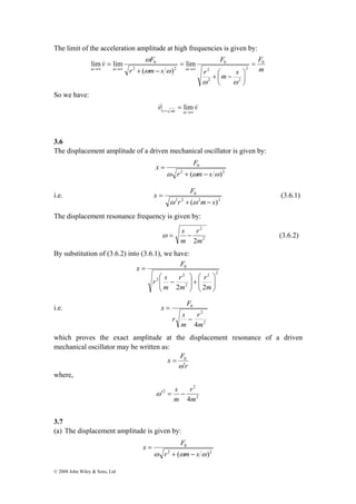 The limit of the acceleration amplitude at high frequencies is given by: 
v ω 
F 0 
lim & 
lim = 
© 2008 John Wiley & Sons, Ltd 
F 
m 
F 
2 
0 
r m s 
0 lim 
r m s 
2 
+ ⎛ − 
2 2 
2 2 
( ) 
⎞ 
⎟⎠ 
⎜⎝ 
= 
+ − 
= 
→∞ →∞ →∞ 
ω ω 
ω ω 
ω ω ω 
So we have: 
v lim 
v r sm 
= →∞ = 
ω 
& & 
3.6 
The displacement amplitude of a driven mechanical oscillator is given by: 
x F 
0 
2 2 
ω r + (ωm − 
s ω) 
= 
i.e. 
x F 
0 
2 2 2 2 
r + ( m − 
s) 
= 
ω ω 
(3.6.1) 
The displacement resonance frequency is given by: 
ω = s − (3.6.2) 
2 
r 
2 
2m 
m 
By substitution of (3.6.2) into (3.6.1), we have: 
2 2 
2 
x F 
2 
r 2 
s 
0 
⎞ 
⎛ 
+ ⎟ ⎟⎠ 
r 
r 
2 2 ⎟ ⎟⎠ 
⎜ ⎜⎝ 
⎞ 
⎛ 
⎜ ⎜⎝ 
− 
= 
m 
m 
m 
i.e. 
2 
2 
x F 
0 
r 
4m 
r s 
m 
− 
= 
which proves the exact amplitude at the displacement resonance of a driven 
mechanical oscillator may be written as: 
= 0 
r 
x F 
ω ′ 
where, 
2 
2 
ω′ 2 
= s − 
r 
4m 
m 
3.7 
(a) The displacement amplitude is given by: 
x F 
0 
2 2 
ω r + (ωm − 
s ω) 
= 
 