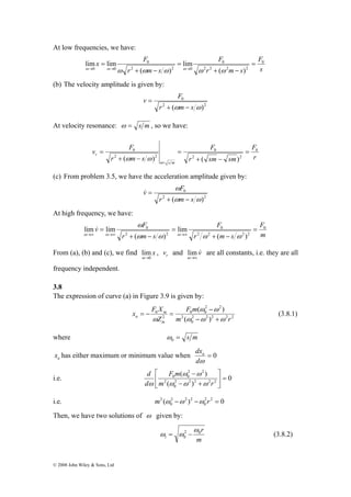 At low frequencies, we have: 
x F 0 
lim lim = 
v F 
v ω 
F 0 
lim & 
lim = 
© 2008 John Wiley & Sons, Ltd 
F 
s 
F 
0 
r m s 
0 
r m s 
2 2 2 2 
lim 
2 2 0 
0 0 ( ) 
+ ( − 
) 
= 
+ − 
= 
ω→ ω→ ω ω ω ω→ ω ω 
(b) The velocity amplitude is given by: 
v F 
0 
2 2 
r + (ωm − 
s ω) 
= 
At velocity resonance: ω = s m , so we have: 
F 
r 
F 
0 
r sm sm 
0 
r m s 
s m 
r 
0 
2 2 
2 2 
( ) ( ) 
= 
+ − 
= 
+ − 
= 
ω= 
ω ω 
(c) From problem 3.5, we have the acceleration amplitude given by: 
v F 
0 
ω 
2 2 
r m s 
(ω ω) 
+ − 
& = 
At high frequency, we have: 
F 
m 
F 
0 
r m s 
0 
r m s 
2 2 2 2 
2 2 
( ) 
lim 
( ) 
+ − 
= 
+ − 
= 
→∞ →∞ ω ω →∞ ω ω 
ω ω ω 
From (a), (b) and (c), we find x 
lim 
ω→ 
0 
, r v and v& 
lim are all constants, i.e. they are all 
ω→∞ 
frequency independent. 
3.8 
The expression of curve (a) in Figure 3.9 is given by: 
( ) 
F m 
− 
= − = (3.8.1) 
a ω ω ω 
2 2 2 2 2 
0 
2 
2 2 
0 0 
x F X 
m 
2 
0 
m ( ) 
r 
Z 
m 
ω ω 
ω − + 
where = s m 0 ω 
dxa 
a x has either maximum or minimum value when = 0 
dω 
( ) 
⎤ 
⎡ 
− 
F m 
d 
ω ω 
i.e. 0 
2 2 2 2 2 
0 
m r 
( ) 
2 
2 2 
0 0 = ⎥⎦ 
⎢⎣ 
− + 
d 
ω ω ω 
ω 
i.e. m2 ( ω −ω ) −ω 2 r 2 = 
0 
0 
2 2 2 
0 
Then, we have two solutions of ω given by: 
r 2 0 
m 
1 0 
ω 
ω = ω − (3.8.2) 
 