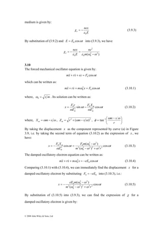 medium is given by: 
x F X 
= − = (3.10.3) 
© 2008 John Wiley & Sons, Ltd 
nex 
χ = − (3.9.3) 
E 
e 
0 ε 
By substitution of (3.9.2) and E E cosωt 0 = into (3.9.3), we have 
( 2 2 ) 
0 0 
2 
nex 
0 ε ε ω ω 
χ 
− 
= − = 
m 
ne 
E 
e 
3.10 
The forced mechanical oscillator equation is given by: 
mx rx sx F cosωt 0 &&+ & + = 
which can be written as: 
2 
0 &&+ & + = (3.10.1) 
mx rx mω x F cosωt 0 
where, = s m 0 ω 
. Its solution can be written as: 
t 
t F X 
= 0 − (3.10.2) 
Z 
x F r 
Z 
m 
m 
m 
ω 
ω 
ω 
ω 
sin 0 
cos 2 
2 
ωm s ω 
⎞ 
⎛ − 
where, X ωm s ω m = − , Z r2 (ωm s ω)2 m − + = , ⎟⎠ 
⎜⎝ 
= − 
r 
φ tan 1 
By taking the displacement x as the component represented by curve (a) in Figure 
3.9, i.e. by taking the second term of equation (3.10.2) as the expression of x , we 
have: 
t 
t F m 
ω − 
ω 
cos ( ) 2 2 2 2 2 
m ω 
m r 
Z 
m 
ω ω ω 
ω 
ω 
cos 
( ) 
0 
2 
2 2 
0 0 
2 
0 
− + 
The damped oscillatory electron equation can be written as: 
2 
0 &&+ & + = − (3.10.4) 
mx rx mω x eE cosωt 0 
Comparing (3.10.1) with (3.10.4), we can immediately find the displacement x for a 
damped oscillatory electron by substituting 0 0 F = −eE into (3.10.3), i.e.: 
x eE m ω 
t 
( ω − 
ω 
) 
= − (3.10.5) 
2 2 2 2 2 
0 
m ω ω ω 
r 
cos 
( ) 
2 
2 2 
0 0 
− + 
By substitution of (3.10.5) into (3.9.3), we can find the expression of χ for a 
damped oscillatory electron is given by: 
 