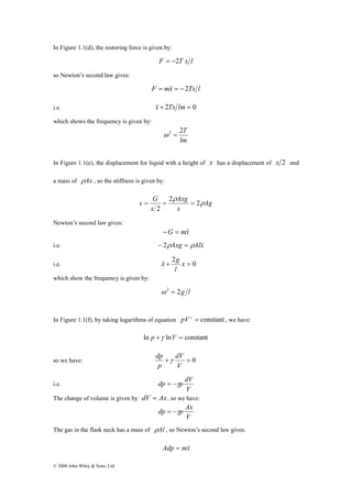 In Figure 1.1(d), the restoring force is given by: 
© 2008 John Wiley & Sons, Ltd 
F = −2T x l 
so Newton’s second law gives: 
F = m&x& = −2Tx l 
i.e. &x&+ 2Tx lm = 0 
which shows the frequency is given by: 
ω2 = 2T 
lm 
In Figure 1.1(e), the displacement for liquid with a height of x has a displacement of x 2 and 
a mass of ρAx , so the stiffness is given by: 
s G ρ 
Ag 
Axg 
= = = 
x 
x 
ρ 
2 2 
2 
Newton’s second law gives: 
−G = m&x& 
i.e. − 2ρAxg = ρAl&x& 
&x& g 
i.e. + 2 x = 0 
l 
which show the frequency is given by: 
ω 2 = 2g l 
In Figure 1.1(f), by taking logarithms of equation pVγ = constant , we have: 
ln p +γ lnV = constant 
dV 
dp γ 
so we have: + = 0 
V 
p 
i.e. 
dp = −γp dV 
V 
The change of volume is given by dV = Ax , so we have: 
dp = −γp Ax 
V 
The gas in the flask neck has a mass of ρAl , so Newton’s second law gives: 
Adp = m&x& 
 