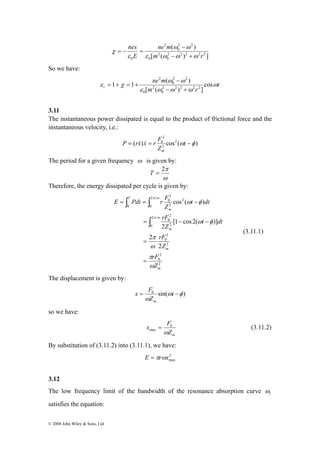 2 
− + 
ω ω 
1 1 ( ) 2 2 2 2 2 
ε χ cos 
r ω 
© 2008 John Wiley & Sons, Ltd 
ne m 
( ) 
2 2 2 2 2 
0 
2 
ω − 
ω 
[ ( ) ] 
0 
2 2 
0 
2 
nex 
E 
ε m ω ω ω 
r 
0 ε 
χ 
− + 
= − = 
So we have: 
t 
ne m 
m r 
[ ( ) ] 
ε ω ω ω 
0 
2 
0 
2 − 
2 
0 
= + = + 
3.11 
The instantaneous power dissipated is equal to the product of frictional force and the 
instantaneous velocity, i.e.: 
2 
P rx x r F 
( ) cos2 ( ) 
= = 0 ωt −φ 
2 
Z 
m 
& & 
The period for a given frequency ω is given by: 
2π T = 
ω 
Therefore, the energy dissipated per cycle is given by: 
2 
0 
E Pdt r F 
∫ ∫ 
= = − 
2 
0 
rF 
π ω 
2 
0 2 
= − − 
rF 
2 
0 
π 
ω 
rF 
2 
2 
0 
2 
0 
2 
0 
2 
2 
2 
2 
ω φ 
[1 cos2( )] 
2 
cos ( ) 
m 
m 
m 
T 
m 
π 
Z 
Z 
t dt 
Z 
t dt 
Z 
ω 
ω φ 
π ω 
= 
= 
∫ 
(3.11.1) 
The displacement is given by: 
x F 
= t − 
0 sin(ω φ ) 
ω 
Z 
m 
so we have: 
x F 
max = (3.11.2) 
m Z 
ω 
0 
By substitution of (3.11.2) into (3.11.1), we have: 
2 
max E =πrωx 
3.12 
The low frequency limit of the bandwidth of the resonance absorption curve 1 ω 
satisfies the equation: 
 