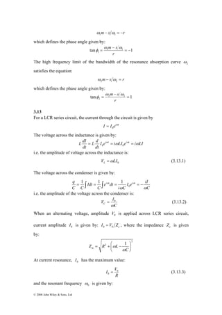 © 2008 John Wiley & Sons, Ltd 
m − s = −r 1 1 ω ω 
which defines the phase angle given by: 
ω m − 
s ω 
tan 1 1 1 
= 
= − 
1 r 
φ 
The high frequency limit of the bandwidth of the resonance absorption curve 2 ω 
satisfies the equation: 
m− s = r 2 2 ω ω 
which defines the phase angle given by: 
ω m − 
s ω 
tan 2 2 1 
= 
= 
2 r 
φ 
3.13 
For a LCR series circuit, the current through the circuit is given by 
I I eiωt 
0 = 
The voltage across the inductance is given by: 
L dI = L d 
iωt = ω iωt = ω 0 0 
I e i LI e i LI 
dt 
dt 
i.e. the amplitude of voltage across the inductance is: 
0 V LI L =ω (3.13.1) 
The voltage across the condenser is given by: 
q i t i t 
I e iI 
C 
1 1 1 
= ∫ = ∫ ω = ω = − 0 
i C 
e dt 
C 
Idt 
C C 
ω ω 
i.e. the amplitude of the voltage across the condenser is: 
V I C ω 
= 0 (3.13.2) 
C 
When an alternating voltage, amplitude 0 V is applied across LCR series circuit, 
current amplitude 0 I is given by: e I V Z 0 0 = , where the impedance e Z is given 
by: 
2 
2 1 
⎞ 
⎟⎠ 
= + ⎛ − 
Z R L m ω 
⎜⎝ 
C 
ω 
At current resonance, 0 I has the maximum value: 
I V0 
0 = (3.13.3) 
R 
and the resonant frequency 0 ω 
is given by: 
 