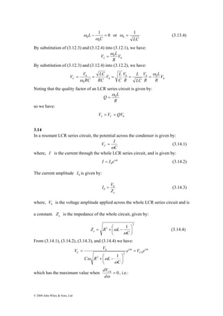 V V C 
© 2008 John Wiley & Sons, Ltd 
1 0 
0 
ω or 
0 − = 
C 
L 
ω 
1 
0 ω = (3.13.4) 
LC 
By substitution of (3.12.3) and (3.12.4) into (3.12.1), we have: 
0 V 
R 
0 
V ω 
= 
L L 
By substitution of (3.12.3) and (3.12.4) into (3.12.2), we have: 
0 
V 
L 
V 
C 
= = = = = 
0 0 0 
0 
0 
L 
LC 
0 V 
R 
R 
LC 
R 
V L 
RC 
RC 
ω 
ω 
Noting that the quality factor of an LCR series circuit is given by: 
L Q 0 ω 
R 
= 
so we have: 
0 V V QV L C = = 
3.14 
In a resonant LCR series circuit, the potential across the condenser is given by: 
V I C ω 
= (3.14.1) 
C 
where, I is the current through the whole LCR series circuit, and is given by: 
I I eiωt 
0 = (3.14.2) 
The current amplitude 0 I is given by: 
I V0 
0 = (3.14.3) 
e Z 
where, 0 V is the voltage amplitude applied across the whole LCR series circuit and is 
a constant. e Z is the impedance of the whole circuit, given by: 
2 
2 1 
⎞ 
ω (3.14.4) 
⎟⎠ 
= + ⎛ − 
Z R L e ω 
⎜⎝ 
C 
From (3.14.1), (3.14.2), (3.14.3), and (3.14.4) we have: 
V V ω i ω 
t 
C 
i t 
C e V e 
C 
+ ⎛ − 
C R L 
ω 
ω ω 
2 0 
2 
0 
1 
= 
⎞ 
⎟⎠ 
⎜⎝ 
= 
dVC , i.e.: 
which has the maximum value when 0 = 0 
dω 
 