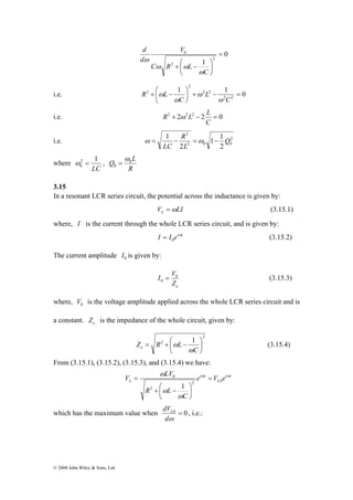 2 1 
0 ω = , 
Q 0L 
0 
© 2008 John Wiley & Sons, Ltd 
0 
1 2 
2 
V 
0 = 
⎞ 
⎟⎠ 
+ ⎛ − 
⎜⎝ 
C 
C R L 
d 
d 
ω 
ω ω 
ω 
i.e. 1 1 0 
2 2 
2 2 
2 
⎞ 
+ ⎛ − 
2 = − + ⎟⎠ 
⎜⎝ 
C 
L 
C 
R L 
ω 
ω 
ω 
ω 
R ω L L 
i.e. 2 + 2 2 2 − 2 = 0 
C 
2 
1 1 
R 
1 Q 
i.e. ω = − =ω − 
2 
2 0 0 
2 
2 
L 
LC 
where 
LC 
ω 
= 
R 
3.15 
In a resonant LCR series circuit, the potential across the inductance is given by: 
V LI L =ω (3.15.1) 
where, I is the current through the whole LCR series circuit, and is given by: 
I I eiωt 
0 = (3.15.2) 
The current amplitude 0 I is given by: 
I V0 
0 = (3.15.3) 
e Z 
where, 0 V is the voltage amplitude applied across the whole LCR series circuit and is 
a constant. e Z is the impedance of the whole circuit, given by: 
2 
2 1 
⎞ 
ω (3.15.4) 
⎟⎠ 
= + ⎛ − 
Z R L e ω 
⎜⎝ 
C 
From (3.15.1), (3.15.2), (3.15.3), and (3.15.4) we have: 
V LV ω i ω 
t 
L 
i t 
ω 
L e V e 
C 
+ ⎛ − 
R L 
ω 
ω 
2 0 
2 
0 
1 
= 
⎞ 
⎟⎠ 
⎜⎝ 
= 
dVL , i.e.: 
which has the maximum value when 0 = 0 
dω 
 