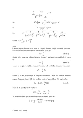 LC R C LC R C − 
2 1 
0 ω = , 
Q 0L 
0 
© 2008 John Wiley & Sons, Ltd 
0 
1 2 
2 
LV 
0 = 
⎞ 
⎟⎠ 
ω 
+ ⎛ − 
⎜⎝ 
C 
R L 
d 
d 
ω 
ω 
ω 
i.e. 1 1 0 
2 2 
2 2 
2 
⎞ 
+ ⎛ − 
2 = + − ⎟⎠ 
⎜⎝ 
C 
L 
C 
R L 
ω 
ω 
ω 
ω 
L 
i.e. 2 + 2 − 2 = 
0 
2 2 
C 
C 
R 
ω 
i.e. 
2 
0 
0 
2 
0 
1 1 
2 2 2 0 2 
R 
2 
1 1 
2 
2 
1 
1 
2 
1 
2 
1 
Q 
L 
L 
= 
− 
= 
− 
= 
− 
= 
ω 
ω 
ω ω 
where 
LC 
ω 
= 
R 
3.16 
Considering an electron in an atom as a lightly damped simple harmonic oscillator, 
we know its resonance absorption bandwidth is given by: 
δω = r (3.16.1) 
m 
On the other hand, the relation between frequency and wavelength of light is given 
by: 
f = c (3.16.2) 
λ 
where, c is speed of light in vacuum. From (3.16.2) we find at frequency resonance: 
f = − c 
δ 20 
δλ 
λ 
where 0 λ 
is the wavelength at frequency resonance. Then, the relation between 
angular frequency bandwidth δω and the width of spectral line δλ is given by: 
π 
= 2 f = 2 c δλ 
(3.16.3) 
δω π δ 20 
λ 
From (3.16.1) and (3.16.3) we have: 
r λ 
r 
0 
δλ = = 0 
= 
m Q 
λ 
cm 
0 
20 
2 
λ 
ω 
π 
So the width of the spectral line from such an atom is given by: 
− 
= × 
0.6 10 − 
14 
1.2 10 [ ] 
× 
5 10 
7 
6 
λ 
0 m 
Q 
× 
= = 
δλ 
 