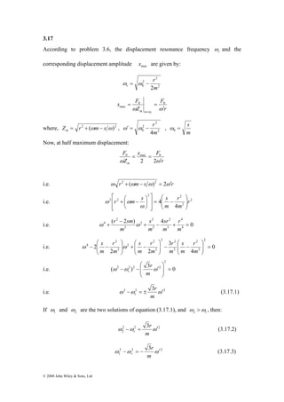 3.17 
According to problem 3.6, the displacement resonance frequency r ω 
⎛ 
− − 
ω s ω 
© 2008 John Wiley & Sons, Ltd 
and the 
corresponding displacement amplitude max x are given by: 
2 
2 
r 
2 
0 2m 
ωr = ω − 
= = 
0 0 
r m ω ω ω ω ′ 
r 
F 
x F 
Z 
= 
max 
2 
ω′ = ω − r , 
where, Z r2 (ωm s ω)2 m = + − , 2 
2 
0 4m 
= s 0 ω 
m 
Now, at half maximum displacement: 
0 max 0 
m ω ω′ 
r 
x F 
F 
Z 
= = 
2 2 
i.e. ω r2 + (ωm− s ω)2 = 2ω′r 
⎛ 
⎤ 
r m s s ⎟ ⎟⎠ 
r 
⎡ 
⎞ 
+ ⎛ − 
i.e. 2 
4 r 
2 
2 2 
2 2 
4 
m 
m 
⎞ 
⎜ ⎜⎝ 
= − 
⎥ ⎥⎦ 
⎢ ⎢⎣ 
⎟⎠ 
⎜⎝ 
ω 
ω ω 
4 
2 
r 
sr 
s 
ω r sm ω 
i.e. ( 2 ) 4 0 
4 
3 
2 
2 
2 
2 
2 
− 
4 + 
+ − + = 
m 
m 
m 
m 
2 2 
⎞ 
⎛ 
− − ⎟ ⎟⎠ ⎞ 
⎛ 
⎞ 
r 
s 
r 
r 
s 
r 
i.e. 0 
4 
3 
2 2 
2 
2 
2 
2 
2 
2 
2 
2 
2 
2 
4 = ⎟ ⎟⎠ 
⎜ ⎜⎝ 
⎜ ⎜⎝ 
− + ⎟ ⎟⎠ 
⎜ ⎜⎝ 
m 
m 
m 
m 
m 
m 
m 
2 
⎞ 
⎛ 
r 
i.e. ( ) 3 0 
2 2 2 2 = ⎟ ⎟⎠ 
⎜ ⎜⎝ 
ω −ω − ω′ 
m 
r 
r 
i.e. ω 2 −ω 2 = ± 3 ω′2 
r (3.17.1) 
m 
If 1 ω 
and 2 ω 
are the two solutions of equation (3.17.1), and 2 1 ω >ω , then: 
r 
ω −ω = 3 ω′ 
2 2 2 
2 
r (3.17.2) 
m 
r 
ω −ω = − 3 ω′ 
2 2 2 
1 
r (3.17.3) 
m 
 