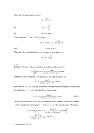 Since the Q-value is high, we have: 
x F r 
⎛ 
P neE t eE r 
© 2008 John Wiley & Sons, Ltd 
m 
= 0 >> 1 
r 
Q 
ω 
2 
ω >> r 
2 
0 m 
i.e. 2 
ω ≈ω′ ≈ r 
i.e. 0 ω 
Then, from (3.17.2) and (3.17.3) we have: 
− + ≈ r 
(ω ω )(ω ω ) 2 3 ω 
2 
2 1 2 1 0 
m 
and 1 2 0 ω +ω ≈ 2ω 
Therefore, the width of displacement resonance curve is given by: 
3r 
m 
2 1 ω −ω ≈ 
3.18 
In Figure 3.9, curve (b) corresponds to absorption, and is given by: 
t 
t F ω 
r 
sin 2 2 2 2 2 
m r 
Z 
m 
ω 
ω ω ω 
ω 
ω 
sin 
( ) 
0 
2 
0 
2 
0 
− + 
= = 
and the velocity component corresponding to absorption is given by: 
v x F ω 
r ω 
t 
m ω ω ω 
r 
cos 
( 2 2 )2 2 2 
0 
2 
2 
0 
− + 
= & = 
For Problem 3.10, the velocity component corresponding to absorption can be given 
by substituting 0 0 F = −eE into the above equation, i.e.: 
v x eE r ω 
t 
ω 
= & = − (3.18.1) 
m ω ω ω 
r 
cos 
( 2 2 )2 2 2 
0 
2 
2 
0 
− + 
For an electron density of n , the instantaneous power supplied equal to the product 
of the instantaneous driving force neE cosωt 0 − and the instantaneous velocity, i.e.: 
t 
ne E ω 
r 
m r 
t 
ω 
m r 
ω 
ω ω ω 
ω 
ω ω ω 
ω 
2 
2 2 2 2 2 
0 
2 
2 2 
0 
2 
2 2 2 2 2 
0 
2 
2 
0 
0 
cos 
( ) 
cos 
( ) 
( cos ) 
− + 
= 
⎞ 
⎟ ⎟⎠ 
⎜ ⎜⎝ 
− + 
= − × − 
 