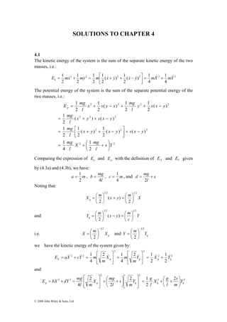 SOLUTIONS TO CHAPTER 4 
4.1 
The kinetic energy of the system is the sum of the separate kinetic energy of the two 
masses, i.e.: 
E 1 mx my m x y x y mX 1 
mY k 
( ) 1 
2 
1 
1 
1 
⎤ 
= + = ⎡ + + − 
2 2 2 2 2 2 
1 
= + − + + − 
= + + − 
1 
= ⎡ + + − 
1 
mg 
mg 
x s y x mg 
l 
X mg 
l 
= + ⎛ + 
⎡ 
⎤ 
⎡ 
m Y c X a E & & & & & & + = ⎥⎦ 
k q q q q Y X Y 
⎡ 
⎡ 
E bX dY mg ⎟⎠ 
© 2008 John Wiley & Sons, Ltd 
4 
4 
( ) 1 
2 
2 
2 
2 
& & & & & & & & + = ⎥⎦ 
⎢⎣ 
The potential energy of the system is the sum of the separate potential energy of the 
two masses, i.e.: 
1 
( ) 1 
2 
2 2 2 2 
2 2 2 
1 
( ) 1 
2 
⎤ 
2 2 2 
1 
⎞ 
2 2 
2 
4 
( ) ( ) 
2 
1 
2 
( ) ( ) 
2 
( ) 
2 
2 
1 
2 
s Y 
l 
mg 
x y x y s x y 
l 
x y s x y 
l 
y s x y 
l 
E mg p 
⎟⎠ 
⎜⎝ 
− + ⎥⎦ 
⎢⎣ 
Comparing the expression of k E and p E with the definition of X E and Y E given 
by (4.3a) and (4.3b), we have: 
= 1 , 
a m 
2 
b mg 
d = mg + 
= 1 , and s 
= , c m 
l 
4 
4 
l 
2 
Noting that: 
1 2 1 2 
X m x y m X q 
2 
( ) 
2 
⎞ 
⎟⎠ 
⎞ 
⎜⎝⎛ = + ⎟⎠ 
= ⎛ 
⎜⎝ 
1 2 1 2 
( ) 
2 
Y m x y m q 
⎞ 
− = ⎛ ⎟⎠ 
= ⎛ 
and Y 
c 
⎟⎠ 
⎜⎝ 
⎞ 
⎜⎝ 
1 2 
i.e. q X m X 
⎜⎝⎛ = and q Y m Y 
2 
− 
⎞ 
⎟⎠ 
1 2 
2 
− 
⎞ 
⎟⎠ 
= ⎛ 
⎜⎝ 
we have the kinetic energy of the system given by: 
1 
2 2 
2 2 
2 2 
2 
2 1 
2 
2 1 
4 
1 
4 
m 
X m 
m 
⎤ 
⎢⎣ 
+ ⎥⎦ 
⎢⎣ 
= + = 
and 
s 
X g 
l 
= + ⎛ + ⎥⎦ 
2 2 
2 2 
X mg 
2 2 2 1 
2 
2 
+ ⎛ + 2 
⎥⎦ 
2 
⎞ 
Y 
p 4 q q q l 
m 
q Y g 
m 
s 
l 
l m 
⎞ 
⎜⎝ 
⎤ 
⎢⎣ 
⎟⎠ 
⎜⎝ 
⎤ 
⎢⎣ 
= + = 
 