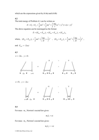 which are the expressions given by (4.4a) and (4.4b) 
4.2 
The total energy of Problem 4.1 can be written as: 
E E E mx my mg k p = + = & + & + + + − 
E E mx mg x pot kin ⎟⎠ 
( ) 1 s x 
E E my mg y pot kin ⎟⎠ 
( ) 1 s y 
+ = & + ⎛ + , 2 2 
© 2008 John Wiley & Sons, Ltd 
1 1 
1 
x y s x y 
2 2 ( 2 2 ) ( )2 
2 
2 
2 
l 
The above equation can be rearranged as the format: 
kin pot x kin pot y pot xy E = (E + E ) + (E + E ) + (E ) 
where, 2 2 
l 
2 2 
⎞ 
⎜⎝ 
+ = & + ⎛ + , 
l 
2 2 
⎞ 
⎜⎝ 
and E sxy pot = −2 
4.3 
x = −2a , y = 0 : 
x = 0 , y = −2a : 
-X + Y 
-X - Y 
4.4 
For mass 1 m , Newton’s second law gives: 
m x = sx 1&&1 
For mass 2 m , Newton’s second law gives: 
m x = −sx 2&&2 
≡ 
x=0 -2a -a -a 
+ 
-a a 
y=0 
≡ 
-2a -a -a 
+ 
-a a 
 