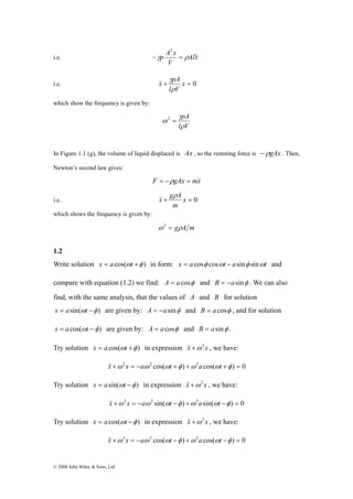 2 
−γp A x = ρ && 
i.e. Alx 
© 2008 John Wiley & Sons, Ltd 
V 
x γ 
pA 
i.e. + x = 0 
l ρ 
V 
&& 
which show the frequency is given by: 
pA 
ρ 
γ 
l V 
ω 2 = 
In Figure 1.1 (g), the volume of liquid displaced is Ax , so the restoring force is − ρgAx . Then, 
Newton’s second law gives: 
F = −ρgAx = m&x& 
x g A ρ 
i.e. + x = 0 
m 
&& 
which shows the frequency is given by: 
ω 2 = gρA m 
1.2 
Write solution x = a cos(ωt +φ ) in form: x = a cosφ cosωt − asinφ sinωt and 
compare with equation (1.2) we find: A = a cosφ and B = −asinφ . We can also 
find, with the same analysis, that the values of A and B for solution 
x = asin(ωt −φ ) are given by: A = −asinφ and B = acosφ , and for solution 
x = acos(ωt −φ ) are given by: A = a cosφ and B = asinφ . 
Try solution x = a cos(ωt +φ ) in expression &x&+ω 2x , we have: 
&x&+ω 2x = −aω 2 cos(ωt +φ ) +ω2a cos(ωt +φ ) = 0 
Try solution x = asin(ωt −φ ) in expression &x&+ω 2x , we have: 
&x&+ω 2x = −aω2 sin(ωt −φ ) +ω 2asin(ωt −φ ) = 0 
Try solution x = a cos(ωt −φ ) in expression &x&+ω 2x , we have: 
&x&+ω 2x = −aω 2 cos(ωt −φ ) +ω2a cos(ωt −φ ) = 0 
 
