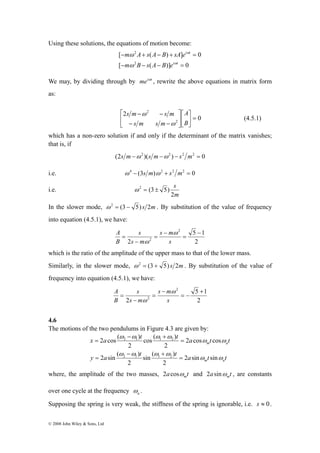 Using these solutions, the equations of motion become: 
x 2 a cos ( ) 
t t 2 1 1 2 
a t t 
2 sin ( ) 
© 2008 John Wiley & Sons, Ltd 
2 
m A s A B sA e 
[ − ω 
+ ( − ) + ] = 
0 
2 
i t 
[ − − ( − )] = 
0 
i t 
m B s A B e 
ω 
ω 
ω 
We may, by dividing through by meiωt , rewrite the above equations in matrix form 
as: 
0 
2 
2 
2 
A 
⎤ 
= ⎥⎦ 
⎡ 
⎢⎣ 
⎤ 
⎥⎦ 
⎡ 
⎢⎣ 
s m − − 
s m 
− − 
B 
s m s m 
ω 
ω 
(4.5.1) 
which has a non-zero solution if and only if the determinant of the matrix vanishes; 
that is, if 
(2s m−ω 2 )(s m−ω2 ) − s2 m2 = 0 
i.e. ω 4 − (3s m)ω 2 + s2 m2 = 0 
i.e. 
s 
2 
m 
ω 2 = (3± 5) 
In the slower mode, ω 2 = (3 − 5) s 2m . By substitution of the value of frequency 
into equation (4.5.1), we have: 
5 1 
2 
A ω 
2 
2 
2 
− 
= 
s − 
m 
= 
− 
= 
s 
s 
s m 
B 
ω 
which is the ratio of the amplitude of the upper mass to that of the lower mass. 
Similarly, in the slower mode, ω 2 = (3 + 5) s 2m . By substitution of the value of 
frequency into equation (4.5.1), we have: 
5 1 
2 
A ω 
2 
2 
2 
+ 
= − 
s − 
m 
= 
− 
= 
s 
s 
s m 
B 
ω 
4.6 
The motions of the two pendulums in Figure 4.3 are given by: 
m a 
cos ( ) 
y a t t a ω t ω 
t 
m a 
sin ( ) 
ω ω ω ω 
ω ω 
ω ω ω ω 
2 sin sin 
2 
2 
2 cos cos 
2 
2 
2 1 1 2 
= 
− + 
= 
= 
− + 
= 
a ω 
where, the amplitude of the two masses, 2 a cosω t and 2 a sinω t , are constants 
m m over one cycle at the frequency . 
Supposing the spring is very weak, the stiffness of the spring is ignorable, i.e. s ≈ 0. 
 