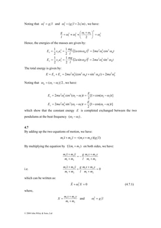 Noting that 2 = g l 
1 ω 
E s a 1 
mg 
2 2 2 2 2 
= = = 
ω ω ω 
1 
x x x m a m 
E = ma ω ω − ω t = E + ω − 
ω 
t 
x a 
= − = − − 
© 2008 John Wiley & Sons, Ltd 
and 2 ( 2 ) 
2 ω = g l + s m , we have: 
g ω 
2 
2 
⎛ + 
ω ω 
2 1 2 
2 
2 
⎞ 
= ≈ ≈ 
ω ω = ⎟⎠ 
⎜⎝ 
l 1 2 a 
Hence, the energies of the masses are given by: 
( ) 
( a t) ma t 
l 
E s a mg 
a t ma t 
l 
1 
2 2 2 2 2 
2 sin 2 sin 
ω ω ω 
1 
y y y m a m 
2 
2 
2 cos 2 cos 
2 
2 
= = = 
The total energy is given by: 
2 2 2 (cos2 sin2 ) 2 2 2 x y a m m a E = E + E = ma ω ω t + ω t = ma ω 
Noting that ( ) 2 2 1 ω = ω −ω m , we have: 
[1 cos( ) ] 
2 
2 sin ( ) 
[1 cos( ) ] 
2 
2 cos ( ) 
ω ω ω ω ω 
2 1 2 1 
2 2 2 
2 1 2 1 
2 2 2 
E ma t E t 
y a 
which show that the constant energy E is completed exchanged between the two 
pendulums at the beat frequency ( ) 2 1 ω −ω . 
4.7 
By adding up the two equations of motion, we have: 
( )( ) 1 2 1 2 m &x&+m &y& = − m x +m y g l 
By multiplying the equation by 1 ( ) 1 2 m +m on both sides, we have: 
m x + 
m y 
1 2 
l 
1 2 
m x m y 
&&+ && 
1 2 
1 2 
m m 
g 
m m 
+ 
= − 
+ 
m x + 
m y 
l 
m &x& + 
m &y& 
i.e. 1 2 1 2 
= 
0 
1 2 
1 2 
+ 
+ 
+ 
m m 
g 
m m 
which can be written as: 
2 0 
1 X&& +ω X = (4.7.1) 
where, 
X m x + 
m y 
= and 2 = g l 
1 2 
m + 
m 
1 2 
1 ω 
 
