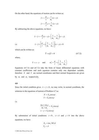On the other hand, the equations of motion can be written as: 
© 2008 John Wiley & Sons, Ltd 
( ) 
x s 
l 
= − − − 
1 
x y 
m 
( ) 
y s 
l 
2 
&& 
y g 
x y 
m 
x g 
= − + − 
&& 
By subtracting the above equations, we have: 
⎛ 
x y g x y s 
s 
l 
⎟⎠ 
− ⎟ ( ) ( ) 
1 2 
x y 
m 
m 
⎞ 
⎜ ⎜⎝ 
&&− && = − − − + 
⎤ 
⎡ 
⎞ 
⎛ 
&x& &y& g 
i.e. 1 1 ( ) 0 
1 2 
= − ⎥⎦ 
⎢⎣ 
⎟ ⎟⎠ 
⎜ ⎜⎝ 
− + + + x y 
m m 
s 
l 
which can be written as: 
2 0 
2 Y&&+ω Y = (4.7.2) 
where, 
⎞ 
⎛ 
ω g 
y x Y − = and ⎟ ⎟⎠ 
⎜ ⎜⎝ 
= + + 
1 2 
2 
2 
1 1 
m m 
s 
l 
2 1 ω 
ω 
Equations (4.7.1) and (4.7.2) take the form of linear differential equations with 
constant coefficients and each equation contains only one dependant variable, 
therefore X and Y are normal coordinates and their normal frequencies are given 
by and respectively. 
4.8 
Since the initial condition gives x& = y& = 0 , we may write, in normal coordinate, the 
solutions to the equations of motion of Problem 4.7 as: 
X X t 
cos 
ω 
ω 
0 1 
cos 
= 
Y Y t 
0 2 
= 
i.e. 
X t 
m x + 
m y 
1 2 
m m 
cos 
ω 
0 1 
x y Y t 
0 2 
1 2 
cos 
ω 
− = 
= 
+ 
By substitution of initial conditions: t = 0 , x = A and y = 0 into the above 
equations, we have: 
X = 
m M A 
= 
Y A 
0 
0 1 ( ) 
 