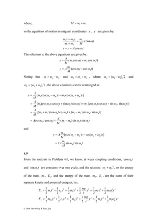 where, 1 2 M = m +m 
so the equations of motion in original coordinates x , y are given by: 
[ cos( ω ω ) cos( ω ω 
) ] 
= − + + 
a m a m 
1 2 
[ (cos ω cos ω sin ω sin ω ) (cos ω cos ω sin ω sin ω 
)] 
= + + − 
m a m a m a m a 
1 2 
m m t t m m t t 
x A 
A 
A 
[( )cos ω cos ω ( )sin ω sin ω 
] 
= + + − 
m a m a 
1 2 1 2 
A t t A 
cos cos ( )sin sin 
ω ω ω ω 
= + − 
E 1 
m x s x m x mg 
x m x m ω 
x 
l 
= & + = & + = & 
+ 
x x a 
E 1 
m y s y m y mg 
= + = + = + 
© 2008 John Wiley & Sons, Ltd 
m 
A t 
M 
m x + 
m y 
1 2 
m m 
x y A t 
2 
1 
1 
1 2 
cos 
cos 
ω 
ω 
− = 
= 
+ 
The solutions to the above equations are given by: 
m t m t 
( cos ω cos ω 
) 
= + 
(cos cos ) 
1 2 
x A 
y A m 
1 
1 1 2 2 
t t 
M 
M 
ω ω 
= − 
Noting that a m ω =ω −ω 1 and a m ω =ω +ω 2 , where ( ) 2 2 1 ω = ω −ω m and 
( ) 2 1 2 ω = ω +ω a , the above equations can be rearranged as: 
m m t t 
M 
M 
m t t t t m t t t t 
M 
m t m t 
M 
m a 1 2 
m a 
and 
[cos( ) cos( ) ] 
= − − + 
ω ω ω ω 
a m a m 
t t 
y A m 
A m 
2 sin sin 
M 
t t 
M 
ω ω 
m a 
1 
1 
= 
4.9 
From the analysis in Problem 4.6, we know, at weak coupling conditions, t m cosω 
and t m sinω are constants over one cycle, and the relation: g l a ω ≈ , so the energy 
of the mass 1 m , x E , and the energy of the mass 2 m , y E , are the sums of their 
separate kinetic and potential energies, i.e.: 
2 2 
ω 
1 
2 
& & & 
1 
1 
1 
2 2 
2 
1 
1 
2 2 
21 
2 2 
1 
2 
1 
2 2 
1 
2 2 
1 
1 
2 
1 
2 
2 
1 
2 
2 
2 
1 
2 
1 
2 
2 
1 
2 
2 
2 
y m y m y 
l 
y y a 
 