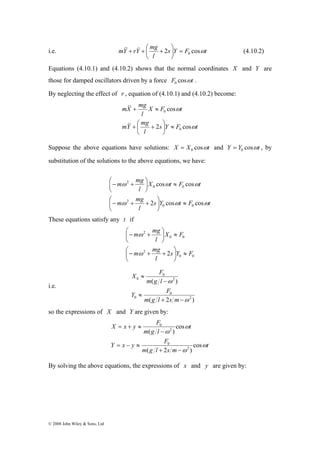 mY rY mg 2 cosω 0 = ⎟⎠ 
&&+ & + ⎛ + (4.10.2) 
i.e. s Y F t 
© 2008 John Wiley & Sons, Ltd 
l 
⎞ 
⎜⎝ 
Equations (4.10.1) and (4.10.2) shows that the normal coordinates X and Y are 
those for damped oscillators driven by a force F cosωt 0 . 
By neglecting the effect of r , equation of (4.10.1) and (4.10.2) become: 
mX mg 
X F cos 
t 
l 
⎞ 
s Y F t 
+ ≈ 
&& 
mY mg 
+ ⎛ + 
l 
ω 
ω 
2 cos 
0 
0 
≈ ⎟⎠ 
⎜⎝ 
&& 
Suppose the above equations have solutions: X X cosωt 0 = and Y Y cosωt 0 = , by 
substitution of the solutions to the above equations, we have: 
cos cos 
⎞ 
⎛− + 
ω ω ω 
⎞ 
s Y t F t 
m mg 
m mg 
⎛− + + 
l 
X t F t 
l 
2 cos cos 
ω ω ω 
0 0 
2 
0 0 
2 
≈ ⎟⎠ 
⎜⎝ 
≈ ⎟⎠ 
⎜⎝ 
These equations satisfy any t if 
0 0 
m mg 
⎛− + 
ω 
m mg 
⎞ 
⎛− 2 
+ + 
0 0 
2 
⎞ 
2s Y F 
l 
X F 
l 
≈ ⎟⎠ 
⎜⎝ 
≈ ⎟⎠ 
⎜⎝ 
ω 
i.e. 
X F 
m g l 
( ) 
2 
Y F 
0 
( 2 ) 
0 
2 
0 
0 
ω 
ω 
+ − 
≈ 
− 
≈ 
m g l s m 
so the expressions of X and Y are given by: 
t 
X x y F 
2 
0 
( ) 
Y x y F 
cos 
0 
m g l s m 
t 
m g l 
ω 
ω 
2 
ω 
ω 
cos 
( + 2 − 
) 
= − ≈ 
− 
= + ≈ 
By solving the above equations, the expressions of x and y are given by: 
 