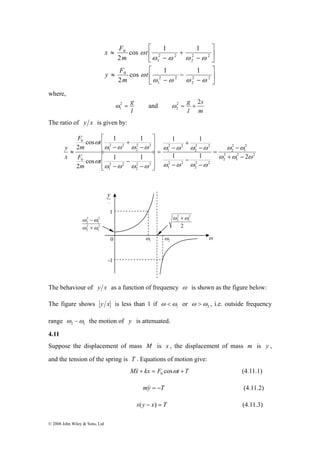 ⎡ 
⎡ 
F 
F 
y 
2 
− 
2 
ω ω 
© 2008 John Wiley & Sons, Ltd 
⎤ 
⎤ 
⎥⎦ 
⎡ 
⎡ 
⎢⎣ 
− 
− 
− 
x F 
y ≈ 
F 
⎥⎦ 
⎢⎣ 
− 
+ 
− 
≈ 
2 2 
2 
2 2 
1 
0 
2 2 
2 
2 2 
1 
0 
cos 1 1 
2 
cos 1 1 
2 
ω ω ω ω 
ω 
ω ω ω ω 
ω 
t 
m 
t 
m 
where, 
2 = g 
l 
1 ω 
and 
s 
2 g 2 
2 ω = + 
m 
l 
The ratio of y x is given by: 
ω − 
ω 
2 2 
1 
2 
2 
2 
1 
2 
2 
1 1 
ω ω ω ω 
2 2 
2 
2 2 
1 
2 2 
2 
2 2 
1 
2 2 
2 
2 2 
1 
0 
2 2 
2 
2 2 
1 
0 
1 1 2 
cos 1 1 
2 
cos 1 1 
2 
ω ω ω 
ω ω ω ω 
ω ω ω ω 
ω 
ω ω ω ω 
ω 
+ − 
= 
− 
− 
− 
− 
+ 
= − 
⎤ 
⎤ 
⎥⎦ 
⎢⎣ 
− 
− 
− 
⎥⎦ 
⎢⎣ 
− 
+ 
− 
≈ 
t 
m 
t 
m 
x 
y 
2 
2 ω +ω 
0 ω 
The behaviour of y x as a function of frequency ω is shown as the figure below: 
The figure shows y x is less than 1 if 1 ω 
ω < or 2 ω 
ω > , i.e. outside frequency 
range 2 1 ω −ω the motion of y is attenuated. 
4.11 
Suppose the displacement of mass M is x , the displacement of mass m is y , 
and the tension of the spring is T . Equations of motion give: 
Mx + kx = F cosωt +T 0 && (4.11.1) 
m&y& = −T (4.11.2) 
s( y − x) = T (4.11.3) 
2 
1 
2 
2 
2 
1 
ω ω 
+ 
x 
1 ω 
1 
-1 
2 
2 
1 
2 ω 
 
